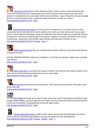 BARRETO ©
537
Jhonn Lenon Silva Mano ñ estou falando de Valmir, mano vc já viu o tanto de dinheiro que
entra aqui? intende que nossa cidade poderia ser melhor? pq Darci tem mansão e aqui tem tanta
pobreza? nos poderíamos ser uma cidade melhor mais não deixam... Que o PT ganhe, mais que faça algo
de bom, ou que eles detone mais a cidade até todos acordarem e mudar isso na raça...
4 de setembro de 2012 às 17:39 · Curtir
Thaynara Nascimento Costa sim acho que tem ter respeito sim, mais quem merece e quem
conquistou,mais em oito anos eles tiveram respeito com o povo, eu varias vezes passei mal, ja quase
morri na merda daquele hospital,que ainda foi cedido pela vale, fora os amigos que ja perdi por falta de
atendimento, eles tiveram respeito qndo foi nòs quem os ajudou a ser eleito, nao tiveram nem se quer
consideraçao . analise bem antes de falar sobre respeito, eles merecem è tomate na cara.
4 de setembro de 2012 às 17:41 via celular · Curtir · 1
ViNny Azevedo Parreira Pqp, vcs inventam tantos sonhos, AHHH que aqui entra tanto dinheiro
e ninguem faz nada...
Jah falei, DENUNCIA NO MP e pede para investigarem. Se ate hoje nao apareceu nada contra o prefeito
é pq não tem.
4 de setembro de 2012 às 17:41 · Curtir
Jhonn Lenon Silva Ir pra onde meu amigo vc é daqui? mts reclamam mais vão pra onde? se mts
nem chance teve de uma boa educação pra se vira em outro lugar...
4 de setembro de 2012 às 17:43 · Curtir
Alan Barreto Essa ladainha já está enchendo. Tanto Valmir quanto Coutinho, não espero nada
de bom dos dois.
4 de setembro de 2012 às 17:44 · Curtir
Eleine Mello Concordo com vc Alan! Prefiro anular meu voto! E q esta época de eleições acabe
looogo, pelamordeDeus, pq naum aguento mais chegar em ksa e a área estah cheia d merda d santinho
d tudo qto eh candidato. Parauapebas jah eh imunda, agora então...
4 de setembro de 2012 às 17:47 · Curtir
Thaynara Nascimento Costa e digo o valmir nao è nenhum poço de honestidade,mais tenho
certeza ,que pior seria deixar parauapebas nas maos de alguem que caiu de paraquedas.
4 de setembro de 2012 às 17:48 via celular · Editado · Curtir · 1
 