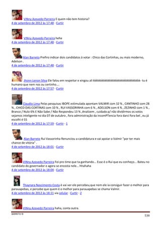 BARRETO ©
538
ViNny Azevedo Parreira E quem não tem historia?
4 de setembro de 2012 às 17:48 · Curtir
ViNny Azevedo Parreira hehe
4 de setembro de 2012 às 17:48 · Curtir
Alan Barreto Prefiro indicar dois candidatos à votar : Chico das Cortinhas, ou mais moderno,
Adelson .
4 de setembro de 2012 às 17:48 · Curtir
Jhonn Lenon Silva Ele falou em respeitar e xingou ali kkkkkkkkkkkkkkkkkkkkkkkkkkkkkkkk- tu é
humano que nem nos ou certinho....
4 de setembro de 2012 às 17:57 · Curtir
Claudio Lima Pelas pesquisas IBOPE estimulada apontam VALMIR com 32 % , CANTINHO com 28
% , CHICO DAS CORTINAS com 10 % , RUI VASSORINHA com 6 % , ADELSON com 4 % , ZEZINHO com 1 % ,
Branco / Nulo 6% E Não Sabe / Não Respondeu 13 % ,Analizem , cuidado p/ não dividirmos os votos
sejamos inteligente no dia 07 de outubro , fora administração da incomPTencia fora darci fora bel , eu já
escolhi é 55
4 de setembro de 2012 às 17:59 · Curtir · 1
Alan Barreto Rui Vassorinha Renunciou a candidatura e vai apoiar o Valmir "por ter mais
chance de vitória" .
4 de setembro de 2012 às 18:01 · Curtir
ViNny Azevedo Parreira Foi pro time que ta ganhando... Esse é o Rui que eu conheço... Bateu no
candidato do governador e agora se encosta nele... hhahaha
4 de setembro de 2012 às 18:04 · Curtir
Thaynara Nascimento Costa è vai ver ele percebeu,que nem ele ia consiguir fazer o melhor para
parauapebas, e percebe que quem è o melhor para parauapebas se chama Valmir.
4 de setembro de 2012 às 18:11 via celular · Curtir · 2
ViNny Azevedo Parreira haha, conta outra.
 