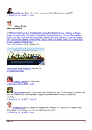 BARRETO ©
53
Kassio Barbosa Quem não mostrou ser competente em 8 anos vai ser agora????
12 de julho de 2012 às 21:59 · Curtir
Halisson Correia
12 de maio de 2012
com Seencontre Parauapebas, Thiago Bastiello, Deejey Saimon Parauapebas, Unifesspa Já, Thyago
Borges, Byanca Gonçalves Dos Santos, Thiago Abolis, Alessandro Mariano, Psd Jovem Parauapebas,
Leudicy Leão, Iago Cavalcante, Parauapebas Pará, Allyson Silva, Jéssica Suelem, Vicente Reis, Zoênio
Silva, Chocolat Parauapebas, Boate Piramide, Deejey Saimon Parauapebas, Aline Alves Estado Carajas,
Cpq Parauapebas e Cleiton Cardoso.
Curtir · · Compartilhar · 12 de maio de 2012
Allyson Silva e outras 30 pessoas curtiram isso.
18 compartilhamentos
Valdemir Ferreira Será bem vindo!
12 de maio de 2012 às 17:59 · Curtir
Elane Ferreira Parabéns Parauapebas, mas de 4 dias sem água. O básico da vida o a cidade não
pode nos fornecer. Viva a Cláudia Leite e Jorge Mateus uhhhhh temos muito oq comemorar.
hehehehe...
12 de maio de 2012 às 18:15 · Curtir · 2
Halisson Correia vlw a todos!!um forte abraço!!! Parabéns pra todos nós que fazemos toda a
diferença para futuro desta linda e amada cidade que vivemos!!
13 de maio de 2012 às 19:50 · Curtir
 