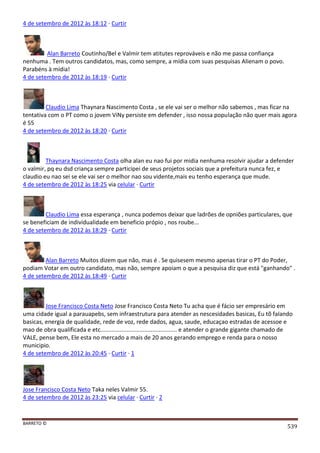 BARRETO ©
539
4 de setembro de 2012 às 18:12 · Curtir
Alan Barreto Coutinho/Bel e Valmir tem atitutes reprováveis e não me passa confiança
nenhuma . Tem outros candidatos, mas, como sempre, a mídia com suas pesquisas Alienam o povo.
Parabéns à mídia!
4 de setembro de 2012 às 18:19 · Curtir
Claudio Lima Thaynara Nascimento Costa , se ele vai ser o melhor não sabemos , mas ficar na
tentativa com o PT como o jovem ViNy persiste em defender , isso nossa população não quer mais agora
é 55
4 de setembro de 2012 às 18:20 · Curtir
Thaynara Nascimento Costa olha alan eu nao fui por midia nenhuma resolvir ajudar a defender
o valmir, pq eu dsd criança sempre participei de seus projetos sociais que a prefeitura nunca fez, e
claudio eu nao sei se ele vai ser o melhor nao sou vidente,mais eu tenho esperança que mude.
4 de setembro de 2012 às 18:25 via celular · Curtir
Claudio Lima essa esperança , nunca podemos deixar que ladrões de opniões particulares, que
se beneficiam de individualidade em beneficio própio , nos roube...
4 de setembro de 2012 às 18:29 · Curtir
Alan Barreto Muitos dizem que não, mas é . Se quisesem mesmo apenas tirar o PT do Poder,
podiam Votar em outro candidato, mas não, sempre apoiam o que a pesquisa diz que está "ganhando" .
4 de setembro de 2012 às 18:49 · Curtir
Jose Francisco Costa Neto Jose Francisco Costa Neto Tu acha que é fácio ser empresário em
uma cidade igual a parauapebs, sem infraestrutura para atender as nescesidades basicas, Eu tõ falando
basicas, energia de qualidade, rede de voz, rede dados, agua, saude, educaçao estradas de acessoe e
mao de obra qualificada e etc............................................... e atender o grande gigante chamado de
VALE, pense bem, Ele esta no mercado a mais de 20 anos gerando emprego e renda para o nosso
municipio.
4 de setembro de 2012 às 20:45 · Curtir · 1
Jose Francisco Costa Neto Taka neles Valmir 55.
4 de setembro de 2012 às 23:25 via celular · Curtir · 2
 