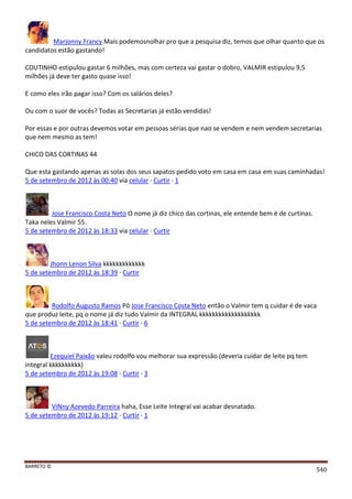 BARRETO ©
540
Marjonny Francy Mais podemosnolhar pro que a pesquisa diz, temos que olhar quanto que os
candidatos estão gastando!
COUTINHO estipulou gastar 6 milhões, mas com certeza vai gastar o dobro, VALMIR estipulou 9,5
milhões já deve ter gasto quase isso!
E como eles irão pagar isso? Com os salários deles?
Ou com o suor de vocês? Todas as Secretarias já estão vendidas!
Por essas e por outras devemos votar em pessoas sérias que nao se vendem e nem vendem secretarias
que nem mesmo as tem!
CHICO DAS CORTINAS 44
Que esta gastando apenas as solas dos seus sapatos pedido voto em casa em casa em suas caminhadas!
5 de setembro de 2012 às 00:40 via celular · Curtir · 1
Jose Francisco Costa Neto O nome já diz chico das cortinas, ele entende bem é de curtinas.
Taka neles Valmir 55.
5 de setembro de 2012 às 18:33 via celular · Curtir
Jhonn Lenon Silva kkkkkkkkkkkkk
5 de setembro de 2012 às 18:39 · Curtir
Rodolfo Augusto Ramos Pô Jose Francisco Costa Neto então o Valmir tem q cuidar é de vaca
que produz leite, pq o nome já diz tudo Valmir da INTEGRAL kkkkkkkkkkkkkkkkkkk
5 de setembro de 2012 às 18:41 · Curtir · 6
Ezequiel Paixão valeu rodolfo vou melhorar sua expressão (deveria cuidar de leite pq tem
integral kkkkkkkkkk)
5 de setembro de 2012 às 19:08 · Curtir · 3
ViNny Azevedo Parreira haha, Esse Leite Integral vai acabar desnatado.
5 de setembro de 2012 às 19:12 · Curtir · 1
 