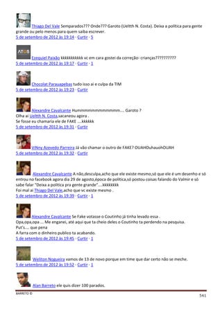 BARRETO ©
541
Thiago Del Vale Semparados??? Onde??? Garoto (Ueltth N. Costa). Deixa a política para gente
grande ou pelo menos para quem saiba escrever.
5 de setembro de 2012 às 19:14 · Curtir · 5
Ezequiel Paixão kkkkkkkkkkk vc em cara gostei da correção- crianças??????????
5 de setembro de 2012 às 19:17 · Curtir · 1
Chocolat Parauapebas tudo isso ai e culpa da TIM
5 de setembro de 2012 às 19:23 · Curtir
Alexandre Cavalcante Hummmmmmmmmmmm.... Garoto ?
Olha ai Ueltth N. Costa,sacaneou agora .
Se fosse eu chamaria ele de FAKE ....kkkkkk
5 de setembro de 2012 às 19:31 · Curtir
ViNny Azevedo Parreira Já vão chamar o outro de FAKE? OUAHOuhauohOUAH
5 de setembro de 2012 às 19:32 · Curtir
Alexandre Cavalcante A não,desculpa,acho que ele existe mesmo,só que ele é um desenho e só
entrou no facebook agora dia 29 de agosto,época de politica,só postou coisas falando do Valmir e só
sabe falar "Deixa a politica pra gente grande"....kkkkkkkk
Foi mal ai Thiago Del Vale,acho que vc existe mesmo .
5 de setembro de 2012 às 19:39 · Curtir · 1
Alexandre Cavalcante Se Fake votasse o Coutinho já tinha levado essa .
Opa,opa,opa ... Me enganei, até aqui que ta cheio deles o Coutinho ta perdendo na pesquisa.
Put's.... que pena
A farra com o dinheiro publico ta acabando.
5 de setembro de 2012 às 19:45 · Curtir · 1
Weliton Nogueira vamos de 13 de novo porque em time que dar certo não se meche.
5 de setembro de 2012 às 19:52 · Curtir · 1
Alan Barreto ele quis dizer 100 parados.
 