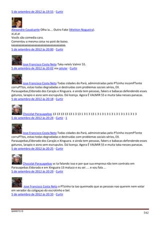 BARRETO ©
542
5 de setembro de 2012 às 19:55 · Curtir
Alexandre Cavalcante Olha ia.... Outro Fake (Weliton Nogueira).
ai,ai,ai
Vocês são comedia cara.
Comentou a mesma coisa no post de baixo.
kkkkkkkkkkkkkkkkkkkkkkkkkkkkkkkkkkkkk
5 de setembro de 2012 às 20:00 · Curtir
Jose Francisco Costa Neto Taka nelels Valmir 55.
5 de setembro de 2012 às 20:02 via celular · Curtir
Jose Francisco Costa Neto Todas cidades do Pará, administradas pelo PTzinho incomPTente
corruPTtos, estao todas degradadas e destruidas com problemas sociais sérios, EX.
Parauapebas,Eldorado dos Carajás e Xinguara. e ainda tem pessoas, fakers e babacas defendendo esses
gatunos, larapio e asno sem escrupulos. Dá licença. Agora É VALMIR 55 e muita taka nesses panacas.
5 de setembro de 2012 às 20:18 · Curtir
Chocolat Parauapebas 13 13 13 13 13 1 3 13 1 3 1 3 13 1 3 1 3 1 3 1 3 1 3 1 3 1 3 1 3 1 3
5 de setembro de 2012 às 20:24 · Curtir · 1
Jose Francisco Costa Neto Todas cidades do Pará, administradas pelo PTzinho incomPTente
corruPTtos, estao todas degradadas e destruidas com problemas sociais sérios, EX.
Parauapebas,Eldorado dos Carajás e Xinguara. e ainda tem pessoas, fakers e babacas defendendo esses
gatunos, larapio e asno sem escrupulos. Dá licença. Agora É VALMIR 55 e muita taka nesses panacas.
5 de setembro de 2012 às 20:25 · Curtir
Chocolat Parauapebas vc ta falando isso e por que sua empresa não tem contrato em
Parauapebas Eldorado e em Xinguara 13 maluco e eu sei .... e vou fala ...
5 de setembro de 2012 às 20:29 · Curtir
Jose Francisco Costa Neto o PTzinho ta tao queimado que as pessoas nao querem nem votar
em verador da coligaçao do escrotinho e bel.
5 de setembro de 2012 às 20:33 · Curtir
 