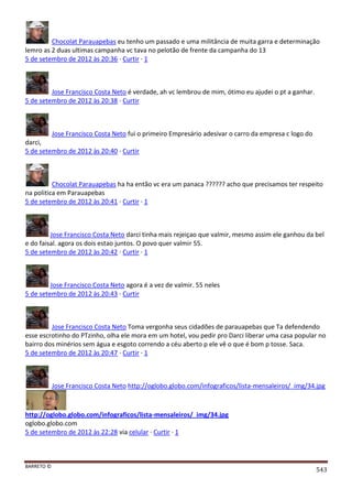 BARRETO ©
543
Chocolat Parauapebas eu tenho um passado e uma militância de muita garra e determinação
lemro as 2 duas ultimas campanha vc tava no pelotão de frente da campanha do 13
5 de setembro de 2012 às 20:36 · Curtir · 1
Jose Francisco Costa Neto é verdade, ah vc lembrou de mim, ótimo eu ajudei o pt a ganhar.
5 de setembro de 2012 às 20:38 · Curtir
Jose Francisco Costa Neto fui o primeiro Empresário adesivar o carro da empresa c logo do
darci,
5 de setembro de 2012 às 20:40 · Curtir
Chocolat Parauapebas ha ha então vc era um panaca ?????? acho que precisamos ter respeito
na politica em Parauapebas
5 de setembro de 2012 às 20:41 · Curtir · 1
Jose Francisco Costa Neto darci tinha mais rejeiçao que valmir, mesmo assim ele ganhou da bel
e do faisal. agora os dois estao juntos. O povo quer valmir 55.
5 de setembro de 2012 às 20:42 · Curtir · 1
Jose Francisco Costa Neto agora é a vez de valmir. 55 neles
5 de setembro de 2012 às 20:43 · Curtir
Jose Francisco Costa Neto Toma vergonha seus cidadões de parauapebas que Ta defendendo
esse escrotinho do PTzinho, olha ele mora em um hotel, vou pedir pro Darci liberar uma casa popular no
bairro dos minérios sem água e esgoto correndo a céu aberto p ele vê o que é bom p tosse. Saca.
5 de setembro de 2012 às 20:47 · Curtir · 1
Jose Francisco Costa Neto http://oglobo.globo.com/infograficos/lista-mensaleiros/_img/34.jpg
http://oglobo.globo.com/infograficos/lista-mensaleiros/_img/34.jpg
oglobo.globo.com
5 de setembro de 2012 às 22:28 via celular · Curtir · 1
 