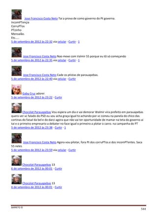 BARRETO ©
544
Jose Francisco Costa Neto Tai a prova de como governo do Pt governa.
IncomPTençia
CorruPTos
PTzinho
Mensalão.
Etc.....
5 de setembro de 2012 às 22:32 via celular · Curtir · 1
Jose Francisco Costa Neto Nao mexe com Valmir 55 porque eu tô só começando
5 de setembro de 2012 às 22:35 via celular · Curtir · 1
Jose Francisco Costa Neto Cade os ptistas de parauapebas.
5 de setembro de 2012 às 22:40 via celular · Curtir
Gaby Cruz adorei
5 de setembro de 2012 às 23:22 · Curtir
Chocolat Parauapebas Vou espera um dia e vai demorar Walmir vira prefeito em parauapebas
quero ver vc falado do PSD eu vou acha graça igual to achando por vc comeu na panela do chico das
cortinas do faisal da bel e do darci agora que não vai ter oportunidade de mamar na teta do governo ai
tai e o primeiro empresario a debater no face igual o primeiro a plotar o carro. na campanha do PT
5 de setembro de 2012 às 23:38 · Curtir · 1
Jose Francisco Costa Neto Agora vou pilotar, fora Pt dos corruPTos e dos incomPTentes. Saca
55 neles
5 de setembro de 2012 às 23:59 via celular · Curtir
Chocolat Parauapebas 13
6 de setembro de 2012 às 00:01 · Curtir
Chocolat Parauapebas 13
6 de setembro de 2012 às 00:01 · Curtir
 