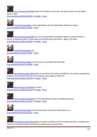 BARRETO ©
545
Jose Francisco Costa Neto Quem virar prefeito e nao fazer nad, igual o darci, vou da ripada
bacana. Saca.
6 de setembro de 2012 às 00:02 via celular · Curtir
Chocolat Parauapebas e jata negociado o setor de informatica vão da pro masud
6 de setembro de 2012 às 00:02 · Curtir
Jose Francisco Costa Neto Eu nuca fui de panelinha, eu apenas ajudei os picaretas do Pt a
vencer as eleicoes da Bel. E Faisal, agora os dois tão juntos. Da licença . Agora é 55 neles.
6 de setembro de 2012 às 00:05 via celular · Curtir
Chocolat Parauapebas 13
6 de setembro de 2012 às 00:06 · Curtir
Chocolat Parauapebas vc tinha quer era candidato do 55 do não
6 de setembro de 2012 às 00:08 · Curtir
Jose Francisco Costa Neto Rapaz eu nao preciso de setor na prefeitura, eu quero é que governo
trabalhe. Eu já tenho 5 filiais da minha empresa. Saca. Agora é Valmir 55.
6 de setembro de 2012 às 00:10 via celular · Curtir
Jose Francisco Costa Neto 55 neles.
6 de setembro de 2012 às 00:10 via celular · Curtir
Jose Francisco Costa Neto O 13 Ta queimado em todas as cidade que passo.
6 de setembro de 2012 às 00:11 via celular · Curtir
Chocolat Parauapebas 13 1313 ater quem meche com informatica e 13
6 de setembro de 2012 às 00:12 · Curtir
Jose Francisco Costa Neto Agora vou fazer uma faixa, fora Pt corruPTos de Pbas, e também vou
queimar as ultimas camisas vermelhas Em publico que eu ainda tenho.
 