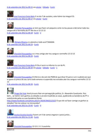 BARRETO ©
546
6 de setembro de 2012 às 00:15 via celular · Editado · Curtir
Jose Francisco Costa Neto E no dia 7 de outubro, vote Valmir da integral 55.
6 de setembro de 2012 às 00:17 via celular · Curtir
Chocolat Parauapebas vc tem que fazer um pequeno corte no teu pouso e derramar todo teu
sangue ele e Vermelho do PT Ate teu e 13 13 13
6 de setembro de 2012 às 00:18 · Curtir · 2
Olimpio Oliveira e o planeta e todo azul!!!kkkkkkk
6 de setembro de 2012 às 00:23 · Curtir
Chocolat Parauapebas vc e meu amigo ater teu sangue e vermelho 13 13 13
6 de setembro de 2012 às 00:24 · Curtir
Jose Francisco Costa Neto O Céu é azul e o inferno é a cor do Pt.
6 de setembro de 2012 às 00:34 via celular · Editado · Curtir · 1
Chocolat Parauapebas O inferno e da com do PSDB do que disse 55 para o sul e sudeste pra que
vc gasta os pneus do seu carro toda semana e suspensão nas estradas.ater teu sangue e vermelho 13 13
13
6 de setembro de 2012 às 00:39 · Curtir
Thiago Del Vale Você já ouviu falar em perseguição política, Sr. Alexandre Cavalcante. Pois
bem... se Valmir nem ganhou as eleições e já está invadindo as casas, quebrando as bandeiras do PT e
substituindo pelas as suas bandeiras (fonte:
http://www.facebook.com/photo.php?v=342457842512322) O que ele vai fazer comigo se ganhar as
eleições? Vai me colocar no microondas?
6 de setembro de 2012 às 10:42 · Curtir · 4
Excelso Excelso Excelso Fazem um V de vamos enganar o povo juntos...
6 de setembro de 2012 às 11:44 · Curtir
Chocolat Parauapebas 13 13 1 3 1 3 coutinho
 