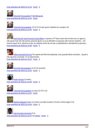 BARRETO ©
547
6 de setembro de 2012 às 11:52 · Curtir · 2
Chocolat Parauapebas E Bel Mesquita
6 de setembro de 2012 às 11:53 · Curtir
Chocolat Parauapebas 13 13 13 13 ater quem trabalha em carajás e 13
6 de setembro de 2012 às 12:35 · Curtir · 1
Gael Samuel Jose Francisco Costa Neto vc apoiou o PT duas vezes ele era bom pra vc agora q
não apoia mais ele não presta, pessoas igual a vc q so ofendem as pessoas não merece respeito... Um
homem igual ao Sr. deveria se dar ao respeito antes de sair por ai apelidando e ofendendo as pessoas...
6 de setembro de 2012 às 12:40 · Curtir · 3
ViNny Azevedo Parreira Tem gente de Pele-fina batendo, mas quando falam mal dele... dá piti e
não aguenta a pressão. To só observando
6 de setembro de 2012 às 13:22 · Curtir · 2
Chocolat Parauapebas 13 13 13 coutinho
6 de setembro de 2012 às 13:25 · Curtir · 1
Pedro Araujo 13 neles...
6 de setembro de 2012 às 13:44 · Curtir · 2
Chocolat Parauapebas eu voto 13 777 e 13
6 de setembro de 2012 às 13:47 · Curtir
Weliton Nogueira Aqui na minha rua todo mundo é 13 até a minha sogra é 13.
6 de setembro de 2012 às 13:56 · Curtir · 2
João Evandro Coutinho É 13
6 de setembro de 2012 às 13:57 via celular · Curtir · 1
 