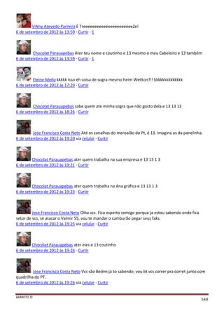 BARRETO ©
548
ViNny Azevedo Parreira É TreeeeeeeeeeeeeeeeeeeeeeZe!
6 de setembro de 2012 às 13:59 · Curtir · 1
Chocolat Parauapebas Ater teu nome e coutinho e 13 mesmo o meu Cabeleiro e 13 também
6 de setembro de 2012 às 13:59 · Curtir · 1
Eleine Mello kkkkk isso eh coisa de sogra mesmo heim Weliton?!! kkkkkkkkkkkkkk
6 de setembro de 2012 às 17:29 · Curtir
Chocolat Parauapebas sabe quem ate minha sogra que não gosto dela e 13 13 13
6 de setembro de 2012 às 18:26 · Curtir
Jose Francisco Costa Neto Até os canalhas do mensalão do Pt, é 13. Imagina os da panelinha.
6 de setembro de 2012 às 19:20 via celular · Curtir
Chocolat Parauapebas ater quem trabalha na sua empresa e 13 13 1 3
6 de setembro de 2012 às 19:21 · Curtir
Chocolat Parauapebas ater quem trabalha na Ana gráfica e 13 13 1 3
6 de setembro de 2012 às 19:23 · Curtir
Jose Francisco Costa Neto Olha vcs. Fica esperto comigo porque ja estou sabendo onde fica
setor de vcs, se atacar o Valmir 55, vou te mandar o camburão pegar seus faks.
6 de setembro de 2012 às 19:25 via celular · Curtir
Chocolat Parauapebas ater eles e 13 coutinho
6 de setembro de 2012 às 19:26 · Curtir
Jose Francisco Costa Neto Vcs são Belém já to sabendo, vou bt vcs correr pra corret junto com
quadrilha do PT.
6 de setembro de 2012 às 19:26 via celular · Curtir
 