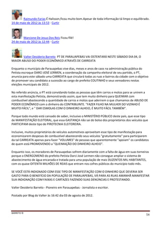 BARRETO ©
54
Raimundo Farias É Halisson,ficou muito bom.Apesar de toda informação tá limpo e equilibrado.
14 de maio de 2012 às 13:53 · Curtir
Marcione De Jesus Dos Reis Ficou filé!
24 de maio de 2012 às 12:44 · Curtir
Valter Desiderio Barreto PT DE PARAUAPEBAS VAI OSTENTARÁ NESTE SÁBADO DIA 04, O
MAIOR ABUSO DO PODER ECONÔMICO ATRAVÉS DE CARREATA
Enquanto o município de Parauapebas vive dias, meses e anos de caos na administração pública do
Petista escroque DARCI JOSÉ LERMEN, a coordenação da campanha eleitoral de seu partido, o PT,
anuncia para este sábado uma CARREATA que circulará todas as ruas e bairros da cidade com o objetivo
de promover seu candidato a sucessão ao cargo de prefeito COUTINHO e seus vereadores nestas
eleições municipais de 2012.
No referido anúncia, o PT está convidando todas as pessoas que têm carros e motos para se unirem a
esta manifestação Petista, demonstrando assim, que tem muito dinheiro para QUEIMAR com
combustível abastecendo a quantidade de carros e motos que aderirem o que chamamos de ABUSO DE
PODER ECONÔMICO com o dinheiro do CONTRIBUINTE. "FAZER FILHO NA MULHER DO VIZINHO É
MUITO FÁCIL", e " DAR ESMOLAS COM O DINHEIRO ALHEIO, É MUITO FÁCIL TAMBÉM".
Porque todo mundo está cansado de saber, inclusive o MINISTÉRIO PÚBLICO deste país, que esse tipo
de MANIFESTAÇÃO ELEITORAL, que essa GASTANÇA não sai do bolso dos proprietários dos veículos que
PARTICIPAM deste tipo de PIROTECNIA ELEITOREIRA.
Inclusive, muitos proprietários de veículos automotivos aproveitam esse tipo de manifestação para
economizarem despesas de combustível abastecendo seus veículos "gratuitamente" para participarem
da tal CARREATA apenas para fazer "VOLUMES" de pessoas que aparentemente "apoiam" os candidatos
de quem está PROMOVENDO a "QUEIMAÇÃO DO DINHEIRO ALHEIO".
Enquanto isso, os moradores de Parauapebas sofrem diariamente com a falta de água em suas torneiras
porque o ENERGÚMENO do prefeito Petista Darci José Lermen não consegue ampliar o sistema de
abastecimento de água encanada e tratada para uma população de mais DUZENTOS MIL HABITANTES,
com os quase OITENTA MILHÕES DE REAIS que entram nos cofres públicos do município todo mês.
SE VOCÊ ESTÁ INDIGNADO COM ESSE TIPO DE MANIFESTAÇÃO COM O DINHEIRO QUE DEVERIA SER
GASTO PARA O BENEFÍCIO DA POPULAÇÃO DE PARAUAPEBAS, VÁ PARA AS RUAS AMANHÃ MANIFESTAR
SUA INDIGNAÇÃO COM FAIXAS E CARTAZES FAZENDO SUAS DENÚNCIAS E PROTESTANDO.
Valter Desiderio Barreto - Pioneiro em Parauapebas - Jornalista e escritor.
Postado por Blog do Valter às 16:42 dia 03 de agosto de 2012.
 