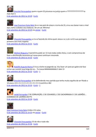BARRETO ©
549
Chocolat Parauapebas quem e quem 55 processo na justiça quem e ?????????????????? ta
mais fácil ir
6 de setembro de 2012 às 19:29 · Curtir
Jose Francisco Costa Neto Se vc nao pará de atacar a turma do 55, aí eu vou baixar mais o nível
aqui, toma cuidados seus babacas. De um sal. Mínimo!
6 de setembro de 2012 às 19:29 via celular · Curtir
Chocolat Parauapebas vc ta se fazendo de vitima quem ataca e vc o pt e só lé suas postagem
primeiro cara mais respeito
6 de setembro de 2012 às 19:31 · Curtir
Weliton Nogueira A panelinha pode ser 13 mais todas estão cheia, e com compromisso de
fazer a distribuição necessária p/ nosso povo continuar crescendo.
6 de setembro de 2012 às 19:32 · Curtir
Rodolfo Augusto Ramos Ei ta q o bicho ta pegando aq. Vou fazer um post pra galera do face
entrar aq e assistir essa briga de vcs... Ta massa kkkkkkkkkkkkkk E dale 13
6 de setembro de 2012 às 19:32 · Curtir · 1
Chocolat Parauapebas só to defendendo meu partido que tenho muito orgulho de ser filiado a
10 anos e 13 1 3 1 3 1 3 1 3 1 3 1 3 1 3 1 3 coutinho e Bel
6 de setembro de 2012 às 19:33 · Curtir · 1
Jardel Fernandes C DE CORRUPÇÃO, C DE COVARDES, C DE CACHORRADA E C DE LADRÕES...
(CAMBADA DE LADRÕES DO PT)
6 de setembro de 2012 às 19:34 · Curtir
Jose Francisco Costa Neto Então é 55 neles.
6 de setembro de 2012 às 19:35 via celular · Curtir
Chocolat Parauapebas 55 do não e tudo não
6 de setembro de 2012 às 19:36 · Curtir
 