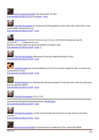 BARRETO ©
550
Jose Francisco Costa Neto Taka neles jardel. 55 neles
6 de setembro de 2012 às 19:37 via celular · Curtir
Chocolat Parauapebas 55 mil pessoas de Parauapebas vai dizer não e não e não e fazer o C de
continuidade c de Coutinho e 13
6 de setembro de 2012 às 19:37 · Curtir
Rafael Duarte A internet e livre seu voto e livre, vc tem direito de expressar seja ele
12,13,14,15........... a preferencia e sua
Quando a votação acabar nau quero ter perdido um amigo si quer
6 de setembro de 2012 às 19:38 · Curtir · 1
Chocolat Parauapebas Sabe quem e treze que acabei de descobrir a que ...
6 de setembro de 2012 às 19:38 · Curtir
Jardel Fernandes dos atuais candidatos só o 44 e 55 eu tenho coragem d votar. os outros nem
a pau juvenal. to fora!
6 de setembro de 2012 às 19:38 · Curtir
Weliton Nogueira e os desesperados vão pesca porque é 13 de novo com o voto do nosso povo
que são a grande maioria
6 de setembro de 2012 às 19:39 · Curtir
Chocolat Parauapebas 13 13 1 3 13
coutinhoooooooooooooooooooooooooooooooooooooooooooooooooooooooooooooooooooooooooo
oooooooooooooooooooooooooooooooooo e Bel Mesquita
6 de setembro de 2012 às 19:40 · Curtir
Chocolat Parauapebas a corda só tora do lado mais fraco 55 e eu voto 13 que o mais forte
coutinho
6 de setembro de 2012 às 19:41 · Curtir
Jose Francisco Costa Neto Vcs precisam ouvir canção que Ta faz. Sucesso Na cidade
 