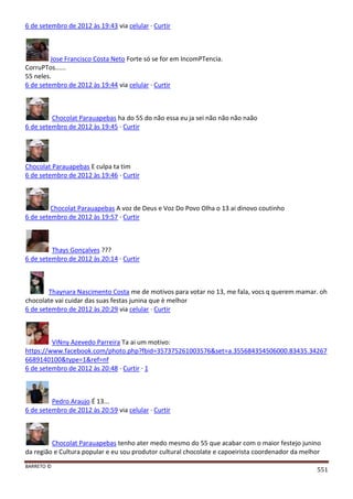 BARRETO ©
551
6 de setembro de 2012 às 19:43 via celular · Curtir
Jose Francisco Costa Neto Forte só se for em IncomPTencia.
CorruPTos......
55 neles.
6 de setembro de 2012 às 19:44 via celular · Curtir
Chocolat Parauapebas ha do 55 do não essa eu ja sei não não não naão
6 de setembro de 2012 às 19:45 · Curtir
Chocolat Parauapebas E culpa ta tim
6 de setembro de 2012 às 19:46 · Curtir
Chocolat Parauapebas A voz de Deus e Voz Do Povo Olha o 13 ai dinovo coutinho
6 de setembro de 2012 às 19:57 · Curtir
Thays Gonçalves ???
6 de setembro de 2012 às 20:14 · Curtir
Thaynara Nascimento Costa me de motivos para votar no 13, me fala, vocs q querem mamar. oh
chocolate vai cuidar das suas festas junina que è melhor
6 de setembro de 2012 às 20:29 via celular · Curtir
ViNny Azevedo Parreira Ta ai um motivo:
https://www.facebook.com/photo.php?fbid=357375261003576&set=a.355684354506000.83435.34267
6689140100&type=1&ref=nf
6 de setembro de 2012 às 20:48 · Curtir · 1
Pedro Araujo É 13...
6 de setembro de 2012 às 20:59 via celular · Curtir
Chocolat Parauapebas tenho ater medo mesmo do 55 que acabar com o maior festejo junino
da região e Cultura popular e eu sou produtor cultural chocolate e capoeirista coordenador da melhor
 
