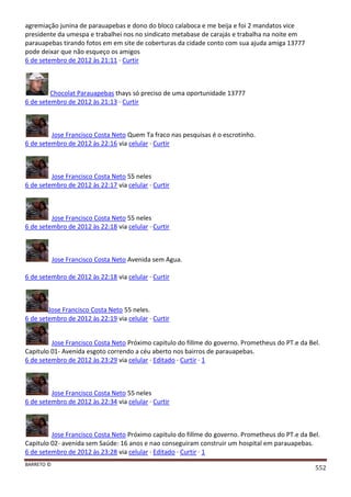 BARRETO ©
552
agremiação junina de parauapebas e dono do bloco calaboca e me beija e foi 2 mandatos vice
presidente da umespa e trabalhei nos no sindicato metabase de carajás e trabalha na noite em
parauapebas tirando fotos em em site de coberturas da cidade conto com sua ajuda amiga 13777
pode deixar que não esqueço os amigos
6 de setembro de 2012 às 21:11 · Curtir
Chocolat Parauapebas thays só preciso de uma oportunidade 13777
6 de setembro de 2012 às 21:13 · Curtir
Jose Francisco Costa Neto Quem Ta fraco nas pesquisas é o escrotinho.
6 de setembro de 2012 às 22:16 via celular · Curtir
Jose Francisco Costa Neto 55 neles
6 de setembro de 2012 às 22:17 via celular · Curtir
Jose Francisco Costa Neto 55 neles
6 de setembro de 2012 às 22:18 via celular · Curtir
Jose Francisco Costa Neto Avenida sem Agua.
6 de setembro de 2012 às 22:18 via celular · Curtir
Jose Francisco Costa Neto 55 neles.
6 de setembro de 2012 às 22:19 via celular · Curtir
Jose Francisco Costa Neto Próximo capitulo do fillme do governo. Prometheus do PT.e da Bel.
Capitulo 01- Avenida esgoto correndo a céu aberto nos bairros de parauapebas.
6 de setembro de 2012 às 23:29 via celular · Editado · Curtir · 1
Jose Francisco Costa Neto 55 neles
6 de setembro de 2012 às 22:34 via celular · Curtir
Jose Francisco Costa Neto Próximo capitulo do fillme do governo. Prometheus do PT.e da Bel.
Capitulo 02- avenida sem Saúde: 16 anos e nao conseguiram construir um hospital em parauapebas.
6 de setembro de 2012 às 23:28 via celular · Editado · Curtir · 1
 