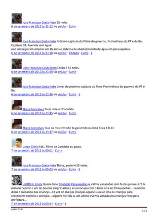 BARRETO ©
553
Jose Francisco Costa Neto 55 neles
6 de setembro de 2012 às 23:12 via celular · Curtir
Jose Francisco Costa Neto Próximo capitulo do fillme do governo. Prometheus do PT e da Bel.
Capitulo 03: Avenida sem água:
nao conseguiram ampliar em 16 anos o sistema de abastecimento de água em parauapebas.
6 de setembro de 2012 às 23:18 via celular · Editado · Curtir · 1
Jose Francisco Costa Neto Então é 55 neles.
6 de setembro de 2012 às 23:28 via celular · Curtir
Jose Francisco Costa Neto Cenas do próximo capítulo do filme Prometheus do governo do PT e
Bel.
6 de setembro de 2012 às 23:36 via celular · Curtir · 1
Thays Gonçalves Pode deixar Chocolate
6 de setembro de 2012 às 23:45 via celular · Curtir
Thays Gonçalves Que eu meu votinho ta garantido na irmã Teca 43123
6 de setembro de 2012 às 23:47 via celular · Curtir
Jorge Clésio kkk.. Filme de Comédia eu gosto.
7 de setembro de 2012 às 00:01 · Curtir
Jose Francisco Costa Neto Thays, gostei é 55 neles.
7 de setembro de 2012 às 00:03 via celular · Curtir · 3
Ueltth N. Costa Quem disse Chocolat Parauapebas q Valmir vai acabar com festas juninas??? ta
maluco: Valmir e um de poucos empresarios q se preocupa com o bem esta de Parauapebas... Exemplo
disso é cuidando das Crianças...Td vez no dia das crianças aquele Ginasio lota de crianças para
receberem carinho e atenção... alguem me fala ai um ultimo evento voltado pra crianças feito pela
prefeitura...
7 de setembro de 2012 às 00:24 · Curtir · 1
 