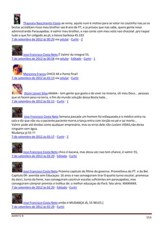 BARRETO ©
554
Thaynara Nascimento Costa ae vinny, aquilo num è motivo para se votar no coutinho nao,so os
bestas acreditam nisso meu brother sao 8 ano de PT, e ja provou que nao sabe, quero gente nova
administrando Parauapebas. è valmir meu brother, e nao conte com meu voto nao chocolat ,qro raspar
tudo o que for coligado ao pt, e kassio barbosa 45.333
7 de setembro de 2012 às 00:29 via celular · Curtir · 2
Jose Francisco Costa Neto É Valmir da integral 55.
7 de setembro de 2012 às 00:58 via celular · Editado · Curtir · 1
Marjonny Francy CHICO 44 e Ponto final!
7 de setembro de 2012 às 02:13 via celular · Curtir
Jhonn Lenon Silva kkkkkk-- tem gente que gosta e de viver na miseria, oh meu Deus... pessoas
que só fazem peso na terra, o fim do mundo solução dessa Bosta toda...
7 de setembro de 2012 às 02:15 · Curtir · 1
Jose Francisco Costa Neto Semana passada um homem foi esfaqueado,e o médico entra na
sala e diz que não viu o paciente,paciente morre,criança entra com torção no pé e sai morto...
Valmir pode até dividas como qualquer empresário, mas os erros dele não custam VIDAS,não deixa
ninguém sem água.
Mudança já 55 !!!
7 de setembro de 2012 às 02:17 · Curtir · 2
Jose Francisco Costa Neto chico é bacana, mas dessa vez nao tem chance, é valmir 55,
7 de setembro de 2012 às 02:20 · Editado · Curtir
Jose Francisco Costa Neto Próximo capitulo do fillme do governo. Prometheus do PT. e da Bel.
Capitulo 04- avenida sem Educaçao: 16 anos e nao conseguiram tirar 0 quarto turno escolar, promessa
do darci, turno da fome, nao conseguiram cosntruir escolas suficientes em parauapebas, mas
conseguiram comprar premios e troféus de: a melhor educaçao do Pará. fala sério. KKKKKKKK.
7 de setembro de 2012 às 02:29 · Editado · Curtir
Jose Francisco Costa Neto então é MUDANÇA JÁ, 55 NELES.]
7 de setembro de 2012 às 02:29 · Curtir
 