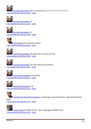 BARRETO ©
555
Chocolat Parauapebas opa e to na aria 13 13 1 3 1 3 1 3 1 3 1 3 1 3 1 3 1 3
7 de setembro de 2012 às 12:55 · Curtir
Chocolat Parauapebas 13
7 de setembro de 2012 às 13:02 · Curtir
Chocolat Parauapebas 13
7 de setembro de 2012 às 13:02 · Curtir
Alan Barreto Para de floodar imbecil!
7 de setembro de 2012 às 13:03 · Curtir
Chocolat Parauapebas não sabia que seu nome esse não
7 de setembro de 2012 às 13:05 · Curtir
Chocolat Parauapebas não meu velho vai da coutinho
7 de setembro de 2012 às 13:11 · Curtir
Chocolat Parauapebas eu sou 13777
7 de setembro de 2012 às 13:11 · Curtir
Chocolat Parauapebas e 13
7 de setembro de 2012 às 13:11 · Curtir
Alan Barreto Chocolat Parauapebas, se não apagar esses comentários, você será banido por
Flood.
7 de setembro de 2012 às 13:13 · Curtir
Claudio Lima Sou NEIDE 25 555 , visite o blog Agora é NEIDE 25 555
7 de setembro de 2012 às 13:13 · Curtir
 