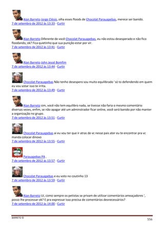 BARRETO ©
556
Alan Barreto Jorge Clésio, olha esses floods de Chocolat Parauapebas, merece ser banido.
7 de setembro de 2012 às 13:33 · Curtir
Alan Barreto Diferente de você Chocolat Parauapebas, eu não estou desesperado e não fico
floodando, ok? Fica quietinho que sua punição estar por vir.
7 de setembro de 2012 às 13:41 · Curtir
Alan Barreto John Jessé Bomfim
7 de setembro de 2012 às 13:44 · Curtir
Chocolat Parauapebas Não tenho desespero sou muito equilibrado ´só to defendendo em quem
eu vou votar isso te irrita.
7 de setembro de 2012 às 13:49 · Curtir
Alan Barreto sim, você não tem equilibro nada, se tivesse não faria o mesmo comentário
diversas vezes, enfim, se não apagar até um adminstrador ficar online, você será banido por não manter
a organização no grupo.
7 de setembro de 2012 às 13:51 · Curtir
Chocolat Parauapebas ai eu vou ter que ir atras de vc nesse pais ater eu te encontrar pra vc
manda colocar dinovo
7 de setembro de 2012 às 13:55 · Curtir
Parauapebas PA .
7 de setembro de 2012 às 13:57 · Curtir
Chocolat Parauapebas e eu voto no coutinho 13
7 de setembro de 2012 às 13:59 · Curtir
Alan Barreto Ui, como sempre os petistas se privam de utilizar comentários ameaçadores ',
posso lhe processar ok? E pra expressar isso precisa de comentários desnecessários?
7 de setembro de 2012 às 14:00 · Curtir
 