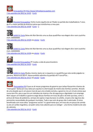 BARRETO ©
557
Parauapebas PA http://www.folhadeparauapebas.com
7 de setembro de 2012 às 14:01 · Curtir
Chocolat Parauapebas Tenho muito orgulho de ser filiado no partido dos trabalhadores 7 anos
de PT o maior partido da América Latina que transformou o meu pais
7 de setembro de 2012 às 14:04 · Curtir · 1
Ueltth N. Costa Deixa ele Alan Barreto uma ou duas quadrilhas nao elegem ele e nem coutinho
msm..kkkkkkkkkk
7 de setembro de 2012 às 14:04 via celular · Curtir
Ueltth N. Costa Deixa ele Alan Barreto uma ou duas quadrilhas nao elegem ele e nem coutinho
msm..kkkkkkkkkk
7 de setembro de 2012 às 14:04 via celular · Curtir
Chocolat Parauapebas PT mudou a vida do povo brasileiro
7 de setembro de 2012 às 14:07 · Curtir
Ueltth N. Costa Mudou mesmo, basta ver o esquema e a quadrilha que esta sendo julgada no
plenário, Maioria eh DO PT. Nosso prefeito adivinha d q partido eh?? corruPTos...
7 de setembro de 2012 às 14:11 via celular · Curtir
Parauapebas PA O que se vê nesses programas do governo que Jarbas Passarinho chamou de
"marsupiais" (bolsa pra isso, bolsa pra aquilo) é a eternização da miséria das famílias carentes. Através
de uma doação que é um pouco mais do que uma simples esmola, o governo cria um círculo vicioso que
nunca tem fim, pois o que tira um indivíduo da miséria e lhe dá segurança e dignidade é um emprego.
Nem sequer um trabalho o governo exige dessas famílias em troca do pão e do leite que doa, como a
pintura de faixas de pedestres, serviços de capina e tapa-buracos no asfalto, só para citar algumas das
prementes necessidades de qualquer município. Tudo o que vem de graça não é valorizado. O único
beneficiado com esses ditos "programas sociais" é o governante que, em troca de um pouco de comida
ou de um cartão magnético, vai pedir votos mais adiante para se reeleger - uma forma moderna de voto
de cabresto.
7 de setembro de 2012 às 14:12 · Curtir
 