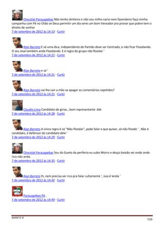 BARRETO ©
558
Chocolat Parauapebas Não tenho dinheiro e não sou milho nario nem fazendeiro faço minha
campanha com Pé no Chão se Deus permitir um dia serei um bom Vereador pra provar que pobre tem o
direito de sonhar
7 de setembro de 2012 às 14:13 · Curtir
Alan Barreto E só uma dica, independente de Partido deve ser Centrado, e não ficar Floodando.
O seu José também anda Floodando. E é regra do grupo não floodar '
7 de setembro de 2012 às 14:21 · Curtir
Alan Barreto e só '
7 de setembro de 2012 às 14:21 · Curtir
Alan Barreto vai lhe cair a mão se apagar os comentários repetidos?
7 de setembro de 2012 às 14:21 · Curtir
Claudio Lima Candidato de girias , bom representante .kkk
7 de setembro de 2012 às 14:28 · Curtir
Alan Barreto A única regra é só "Não-floodar", pode falar o que quiser, só não floode ' . Não é
candidato, é defensor do candidato dele '
7 de setembro de 2012 às 14:29 · Curtir
Chocolat Parauapebas Sou do Gueto da periferia eu subo Morro e desço baixão vei onde onde
rico não anda.
7 de setembro de 2012 às 14:35 · Curtir
Alan Barreto Ih, nem precisa ser rico pra falar cultamente ', isso é lenda '
7 de setembro de 2012 às 14:42 · Curtir
Parauapebas PA .
7 de setembro de 2012 às 14:49 · Curtir
 