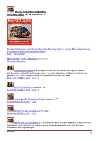 BARRETO ©
55
Fora As Vans De Parauapebas Já
Curtir esta página · 12 de maio de 2012
Com Jose Vale Rodrigues, José Adelson Fernandes Silva, Diego Ramires e outras 24 pessoas em Fumep
Fund de Educação do Município de Paraupebas.
Curtir · · Compartilhar
Márcia Jheniffer e outras 34 pessoas curtiram isso.
38 compartilhamentos
Jaziel Pereira Gualberto este é o retrato real de uma das vans de parauapebas amanhâ-
gorinhamesmo rsrs duvida? a diferença é que as vans ainda não estourou as latarias da lateral.mas
gente não falta cada dia almenta mais e o transporte cada dia mais deficiente.
12 de maio de 2012 às 19:30 · Curtir · 1
Jaziel Pereira Gualberto aumenta, rsrs
12 de maio de 2012 às 19:30 · Curtir · 1
Fora As Vans De Parauapebas Já quem mais quer ir??
12 de maio de 2012 às 19:33 · Curtir
Fora As Vans De Parauapebas Já tem vaga..
12 de maio de 2012 às 19:33 · Curtir
Fora As Vans De Parauapebas Já só é assim porq o povo nao usa o poder que tem pra cobrar as
autoridades. van é transporte pra cidade pequena, não pra parauapebas, q nao pára de crescer.
merecemos um transporte digno.
 