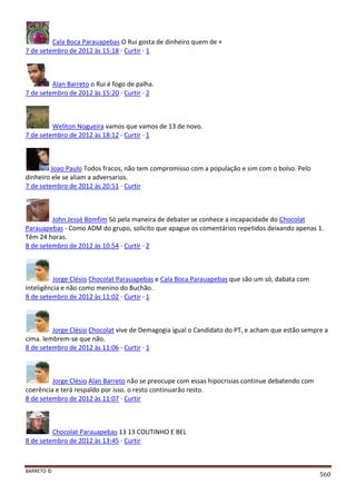 BARRETO ©
560
Cala Boca Parauapebas O Rui gosta de dinheiro quem de +
7 de setembro de 2012 às 15:18 · Curtir · 1
Alan Barreto o Rui é fogo de palha.
7 de setembro de 2012 às 15:20 · Curtir · 2
Weliton Nogueira vamos que vamos de 13 de novo.
7 de setembro de 2012 às 18:12 · Curtir · 1
Joao Paulo Todos fracos, não tem compromisso com a população e sim com o bolso. Pelo
dinheiro ele se aliam a adversarios.
7 de setembro de 2012 às 20:51 · Curtir
John Jessé Bomfim Só pela maneira de debater se conhece a incapacidade do Chocolat
Parauapebas - Como ADM do grupo, solicito que apague os comentários repetidos deixando apenas 1.
Têm 24 horas.
8 de setembro de 2012 às 10:54 · Curtir · 2
Jorge Clésio Chocolat Parauapebas e Cala Boca Parauapebas que são um só, dabata com
inteligência e não como menino do Buchão.
8 de setembro de 2012 às 11:02 · Curtir · 1
Jorge Clésio Chocolat vive de Demagogia igual o Candidato do PT, e acham que estão sempre a
cima. lembrem-se que não.
8 de setembro de 2012 às 11:06 · Curtir · 1
Jorge Clésio Alan Barreto não se preocupe com essas hipocrisias continue debatendo com
coerência e terá respaldo por isso. o resto continuarão resto.
8 de setembro de 2012 às 11:07 · Curtir
Chocolat Parauapebas 13 13 COUTINHO E BEL
8 de setembro de 2012 às 13:45 · Curtir
 