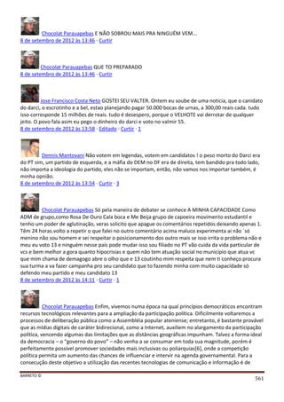 BARRETO ©
561
Chocolat Parauapebas E NÃO SOBROU MAIS PRA NINGUÉM VEM...
8 de setembro de 2012 às 13:46 · Curtir
Chocolat Parauapebas QUE TO PREPARADO
8 de setembro de 2012 às 13:46 · Curtir
Jose Francisco Costa Neto GOSTEI SEU VALTER. Ontem eu soube de uma noticia, que o canidato
do darci, o escrotinho e a bel, estao planejando pagar 50.000 bocas de urnas, a 300,00 reais cada. tudo
isso corresponde 15 milhões de reais. tudo é desespero, porque o VELHOTE vai derrotar de qualquer
jeito. O povo fala asim eu pego o dinheiro do darci e voto no valmir 55.
8 de setembro de 2012 às 13:58 · Editado · Curtir · 1
Dennis Mantovani Não votem em legendas, votem em candidatos ! o peso morto do Darci era
do PT sim, um partido de esquerda, e a máfia do DEM no DF era de direita, tem bandido pra todo lado,
não importa a ideologia do partido, eles não se importam, então, não vamos nos importar também, é
minha opnião.
8 de setembro de 2012 às 13:54 · Curtir · 3
Chocolat Parauapebas Só pela maneira de debater se conhece A MINHA CAPACIDADE Como
ADM de grupo,como Rosa De Ouro Cala boca e Me Beija grupo de capoeira movimento estudantil e
tenho um poder de aglutinação, veras solicito que apague os comentários repetidos deixando apenas 1.
Têm 24 horas.volto a repetir o que falei no outro comentário acima maluco experimenta ai não ´só
menino não sou homem e sei respeitar o posicionamento dos outro mais se isso irrita o problema não e
meu eu voto 13 e ninguém nesse pais pode mudar isso sou filiado no PT vão cuida da vida particular de
vcs e bem melhor a gora quanto hipocrisias e quem não tem atuação social no município que atua vc
que mim chama de demagogo abre o olho que e 13 coutinho mim respeita que nem ti conheço procura
sua turma a va fazer campanha pro seu candidato que to fazendo minha com muito capacidade só
defendo meu partido e meu candidato 13
8 de setembro de 2012 às 14:11 · Curtir · 1
Chocolat Parauapebas Enfim, vivemos numa época na qual princípios democráticos encontram
recursos tecnológicos relevantes para a ampliação da participação política. Dificilmente voltaremos a
processos de deliberação pública como a Assembléia popular ateniense; entretanto, é bastante provável
que as mídias digitais de caráter bidirecional, como a Internet, auxiliem no alargamento da participação
política, vencendo algumas das limitações que as distâncias geográficas impunham. Talvez a forma ideal
da democracia – o “governo do povo” – não venha a se consumar em toda sua magnitude, porém é
perfeitamente possível promover sociedades mais inclusivas ou poliarquias[6], onde a competição
política permita um aumento das chances de influenciar e intervir na agenda governamental. Para a
consecução deste objetivo a utilização das recentes tecnologias de comunicação e informação é de
 