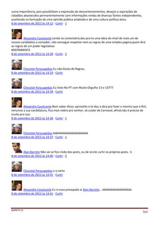BARRETO ©
562
suma importância, pois possibilitam a expressão de descontentamentos, desejos e aspirações de
cidadãos abastecidos permanentemente com informações vindas de diversas fontes independentes,
auxiliando na formação de uma opinião pública ampliada e de uma cultura política ativa.
8 de setembro de 2012 às 14:12 · Curtir · 1
Alexandre Cavalcante Lendo os comentário,deu pra te uma ideia do nível de mais um de
nossos candidatos a vereador, não consegue respeitar nem as regras de uma simples pagina,quem dirá
as regras de um poder legislativo.
#DEPRIMENTE
8 de setembro de 2012 às 14:30 · Curtir · 2
Chocolat Parauapebas Eu não Gosto de Regras..
8 de setembro de 2012 às 14:33 · Curtir
Chocolat Parauapebas Eu Voto No PT com Muito Orgulho 13 e 13777
8 de setembro de 2012 às 14:34 · Curtir
Alexandre Cavalcante Bom saber disso, aproveito e te dou a dica pra fazer o mesmo que o RUI,
renuncie a sua candidatura, fica mais nobre pro senhor, vá cuidar de Carnaval, afinal,não é preciso de
muito pra isso.
8 de setembro de 2012 às 14:36 · Curtir · 1
Chocolat Parauapebas kkkkkkkkkkkkkkkkkkkkkkkk
8 de setembro de 2012 às 14:37 · Curtir · 1
Alan Barreto Não sei se fico rindo dos posts, ou de só ele curtir os próprios posts. :S
8 de setembro de 2012 às 14:40 · Curtir · 2
Chocolat Parauapebas e o certo
8 de setembro de 2012 às 14:41 · Curtir
Alexandre Cavalcante Eu vi essa presepada ai Alan Barreto....kkkkkkkkkkkkkkkkkkkk
8 de setembro de 2012 às 14:41 · Curtir
 