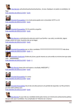 BARRETO ©
563
Alan Barreto uahuahauhauahauhauhauhauhau , tá osso. Qualquer um pode se candidatar, tá
fogo '
8 de setembro de 2012 às 14:42 · Curtir
Chocolat Parauapebas vc ta muito preocupado com o chocolate 13777 e o 13
8 de setembro de 2012 às 14:42 · Curtir
Chocolat Parauapebas 13 13 coutinho vai ganha
8 de setembro de 2012 às 14:43 · Curtir
Alan Barreto a estimativa de votos pra você é sua Família + seu voto, se ainda der, alguns
amigos votam em você. Coutinho não vai se eleger.
8 de setembro de 2012 às 14:43 · Curtir
Chocolat Parauapebas por vc não e candidato ??????????????????????????????? mãe dinar
8 de setembro de 2012 às 14:44 · Curtir · 1
Alexandre Cavalcante O dele ele já tem, pq ele mesmo se curte então no minimo tem que votar
nele ....kkkkkkkkkkkk
8 de setembro de 2012 às 14:45 · Curtir · 1
Alan Barreto keep calm and espere o resultado, #ADEUSPT (: '
8 de setembro de 2012 às 14:46 · Curtir
Chocolat Parauapebas E o certo
8 de setembro de 2012 às 14:46 · Curtir
Chocolat Parauapebas Vou te da uma dica procure um partido de esquerda e se filia primeiro
pra fala sobre politica cara
8 de setembro de 2012 às 14:49 · Curtir
Alan Barreto Eu que não sou candidato tenho pelo menos um mínimo de conhecimento político
do que você, que é candidato. Fica complicado né ? Deveria ser o inverso.'
 