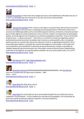 BARRETO ©
564
8 de setembro de 2012 às 14:51 · Curtir · 1
Chocolat Parauapebas to indo visitar meus amigos que passa o dia trabalhando na N4 pedir voto pro 13
e 13777 no Liberdade hoje tem comício do 13 na zona rual vamos la não vermelha
8 de setembro de 2012 às 14:52 · Curtir
Chocolat Parauapebas Enfim, vivemos numa época na qual princípios democráticos encontram
recursos tecnológicos relevantes para a ampliação da participação política. Dificilmente voltaremos a
processos de deliberação pública como a Assembléia popular ateniense; entretanto, é bastante provável
que as mídias digitais de caráter bidirecional, como a Internet, auxiliem no alargamento da participação
política, vencendo algumas das limitações que as distâncias geográficas impunham. Talvez a forma ideal
da democracia – o “governo do povo” – não venha a se consumar em toda sua magnitude, porém é
perfeitamente possível promover sociedades mais inclusivas ou poliarquias[6], onde a competição
política permita um aumento das chances de influenciar e intervir na agenda governamental. Para a
consecução deste objetivo a utilização das recentes tecnologias de comunicação e informação é de
suma importância, pois possibilitam a expressão de descontentamentos, desejos e aspirações de
cidadãos abastecidos permanentemente com informações vindas de diversas fontes independentes,
auxiliando na formação de uma opinião pública ampliada e de uma cultura política ativa. 13 e 13777
8 de setembro de 2012 às 14:53 · Curtir
Alan Barreto fonte : http://www.wikipedia.com/
8 de setembro de 2012 às 14:55 · Curtir · 3
Alexandre Cavalcante kkkkkkkkkkkkkkkkkkkkkkkkkkkkkkkkkkkkkkkk...Boa Alan Barreto.
Esse cara é comédia,nem ele sabe o que ta falando ....kkkk
ctrl+C ... ctrl+V .
8 de setembro de 2012 às 15:16 · Curtir · 1
Jorge Clésio Deu Nojo desse cara! d
8 de setembro de 2012 às 15:16 · Curtir · 2
Jorge Clésio Sou costumado ver ele se aproveitado do poder de uma evento para está se
snobando e se promovendo... o único trabalho que vejo dele em Parauapebas. e tb se aproveitar da
grana que o governo cede para poderem organizar o carnaval (robalheira).
8 de setembro de 2012 às 15:21 · Curtir
 
