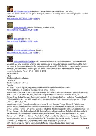 BARRETO ©
565
Alexandre Cavalcante Não espera as 24 hrs não, exclui logo esse cara meu.
Como ele mesmo disse, ele não gosta de regras,então não merece permanecer nesse grupo de pessoas
civilizadas.
8 de setembro de 2012 às 15:41 · Curtir · 4
Weliton Nogueira vamos que vamos de 13 de novo.
9 de setembro de 2012 às 09:24 · Curtir
Elvis Silva 13 denovo
9 de setembro de 2012 às 10:55 · Curtir
Jose Francisco Costa Neto é 55 neles
9 de setembro de 2012 às 11:11 · Curtir · 1
Jose Francisco Costa Neto Calma Vicente, deixa eles: o superitendente da ( Policia federal de
Marabá ). vai ter o prazer de olhar no face, os posters e os comentarios dessa quadrilha maldita. E ele
vai tomar as devidas providencias. Eu mesmo quero fazero o BO. Boletim de ocorrencia. Acho que além
de cadeia, vai dá uma boa indenização, pra Mim, o meu Canidadato e a Empresa dele, Integral.
comentarios Código Penal - CP - DL-002.848-1940
Parte Especial
Título I
Dos Crimes Contra a Pessoa
Capítulo V
Dos Crimes Contra a Honra
Calúnia
Art. 138 - Caluniar alguém, imputando-lhe falsamente fato definido como crime:
Pena - detenção, de seis (seis) meses a 2 (dois) anos, e multa.
obs.dji.grau.3: Art. 324, Crimes Eleitorais - Disposições Penais - Disposições Várias - Código Eleitoral - L-
004.737-1965; Art. 519 a Art. 523, Processo e Julgamento dos Crimes de Calúnia e Injúria, de
Competência do Juiz Singular - Processos Especiais - Processos em Espécie - Código de Processo Penal -
CPP - L-003.689-1941; Art. 953, Indenização - Responsabilidade Civil - Direito das Obrigações - Código
Civil - CC - L-010.406-2002
obs.dji.grau.4: Ação Penal; Crimes Contra a Honra; Crimes Contra a Pessoa Crimes de Ação Privada
obs.dji.grau.6: Crimes Contra a Administração Pública - CP; Crimes Contra a Dignidade Sexual - CP;
Crimes Contra a Família - CP; Crimes Contra a Fé Pública - CP; Crimes Contra a Incolumidade Pública - CP;
Crimes Contra a Liberdade Individual - CP; Crimes Contra a Organização do Trabalho - CP; Crimes Contra
a Paz Pública - CP; Crimes Contra a Pessoa - CP; Crimes Contra a Propriedade Imaterial - CP; Crimes
Contra a Vida - CP; Crimes Contra o Patrimônio - CP; Crimes Contra o Sentimento Religioso e Contra o
Respeito aos Mortos - CP; Disposições Finais - CP; Disposições Gerais - CP; Lesões Corporais - CP; Parte
Especial - CP; Parte Geral - CP; Perclitação da Vida e da Saúde - CP; Rixa - CP
§ 1º - Na mesma pena incorre quem, sabendo falsa a imputação, a propala ou divulga.
 