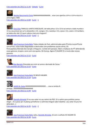 BARRETO ©
566
9 de setembro de 2012 às 11:43 · Editado · Curtir
Wesley Nascimento Costa kkkkkkkkkkkkkkkkkkkk... esse cara apertou ctrl+c e ctrl+v essa é a
unica logica. kkkk
9 de setembro de 2012 às 13:00 · Curtir · 1
Elvis Silva TAMUUU JUNTO CHOCOLATE. de todo jeito e 13 e 13 ki vai vencer e todo mundo e
13 eu vou provar pra vc! o alexandre e 13. o jorge e 13, o wesley e 13, o jose e 13, o alan e 13 tambem,
se todos eles são 13 naum sobrou mais pra ninguem!
9 de setembro de 2012 às 13:10 · Curtir · 1
Jose Francisco Costa Neto Todas cidades do Pará, administradas pelo PTzinho incomPTente
corruPTtos, estao todas degradadas e destruidas com problemas sociais sérios, EX.
Parauapebas,Eldorado dos Carajás e Xinguara. e ainda tem pessoas, fakers e babacas do PT defendendo
esses gatunos, larapio e asno sem escrupulos. Dá licença. Agora É VALMIR 55 e muita taka nesses
panacas.
9 de setembro de 2012 às 13:12 · Curtir
Alan Barreto Chocolate pra mim só serve o derivado de Cacau '
9 de setembro de 2012 às 13:13 · Curtir
Jose Francisco Costa Neto 55 NELES VALMIR.
9 de setembro de 2012 às 13:14 · Curtir
Ueltth N. Costa KKKKKKKKKKKKKKKKKKKKK..... esse ai ainda eh
amargo...KKKKKKKKKKKKKKKKKKKK
9 de setembro de 2012 às 13:44 · Curtir
Danielle Almeida 55 eu vou votar no seu valmir do PSD..55 o valmir para prefeito vamos
eleger...55 o povo qer mudança p/melhorar o valmirda integral sabe trabalhar..vou votar 55 pra me
defender(...)
9 de setembro de 2012 às 16:35 · Curtir · 2
Jose Francisco Costa Neto valeu, Danielle Almeida, tô com o velhote 55 VALMIR 55
9 de setembro de 2012 às 16:38 · Curtir
 