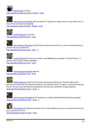 BARRETO ©
567
Pedro Araujo 13 neles...
9 de setembro de 2012 às 16:46 via celular · Curtir
Jose Francisco Costa Neto Alô é do valmir 55? guarda uma vaga p mim aí, é que o Barco do 13
Escrotinho, bel e darci tá afundando.
9 de setembro de 2012 às 16:49 · Editado · Curtir
Juninho Flausino er 13 neles
9 de setembro de 2012 às 16:52 · Curtir
Jose Francisco Costa Neto Juninho Flausino, posso até votar em vc, mas no coutinho Nunca, p
prefeito Tô com o velhote 55!
9 de setembro de 2012 às 16:58 · Curtir · 1
Juninho Flausino Pow vei sou vereador naum kkkkkkkk para vereador e' Cassio Flausino ' e
prefeito o que axaxem melhor kkkkkkkkk
9 de setembro de 2012 às 17:03 · Curtir
Jose Francisco Costa Neto legal ok.
9 de setembro de 2012 às 17:18 · Curtir
Weliton Nogueira Vamos de 13 de novo pois esse já conhecemos. Pois Sem saber quem
patrocina as campanhas de milhares de políticos, os brasileiros votam "às cegas" e a democracia do país
fica em risco por causa da falta de transparência nas contas dos candidatos a cargos públicos.
10 de setembro de 2012 às 13:12 · Curtir · 1
Jose Francisco Costa Neto O 13 vai ganhar só, o adeus de despedida do povo Parauapebas.
10 de setembro de 2012 às 13:17 · Curtir · 1
Elton Montila eita falta do que fazer eu em ! vão trabalhar que coisa os cara não tem thum tha
pra vc fala serio eu!!!!!!!!
10 de setembro de 2012 às 13:19 · Curtir
 