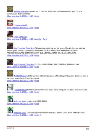 BARRETO ©
568
Weliton Nogueira A estrela do 13 cada dia brilha mais só ñ ver quem não quer. 13 p/ a
continuidade do crescimento.
10 de setembro de 2012 às 13:25 · Curtir
Parauapebas PA .
10 de setembro de 2012 às 13:27 · Curtir
Thays Gonçalves .
10 de setembro de 2012 às 13:28 via celular · Curtir
Jose Francisco Costa Neto Tá i as provas, contrataram até o meu filho Wesley, pra fazer as
picaretagens, contra a candidatura do VALMIR 55, HOJE JÁ ESTOU TOMANDO AS DEVIDAS
PROVIDENCIAS JUNTO COM O MEU ADV. QUE A ESPECIALIDADE DELE É AREA CRIMINAL.
10 de setembro de 2012 às 13:34 · Curtir
Jose Francisco Costa Neto EU VOU POR ESSES FKS, PRA CORRER DE PARAUAPEBAS.
10 de setembro de 2012 às 13:37 · Curtir
Weliton Nogueira Se for verdade o filho mostra que o filho só aprendeu coisa de errado com o
pai e tem vergonha de fica do lado do pai.
10 de setembro de 2012 às 13:42 · Curtir
Thiago Del Vale Por favor, Sr Jose Francisco Costa Neto, coloque o link desta pesquisa. Grato.
11 de setembro de 2012 às 16:09 · Curtir
Anderson Souza Unidos pela CORRUPÇAO!
11 de setembro de 2012 às 16:13 · Curtir
Anderson Souza Chocolate aprendendo com Zedudu a arte do Ctrl+C + Ctrl V kkkk bizarros!
11 de setembro de 2012 às 16:17 · Curtir · 1
 