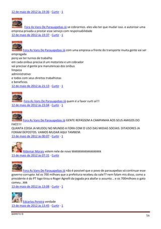 BARRETO ©
56
12 de maio de 2012 às 19:36 · Curtir · 1
Fora As Vans De Parauapebas Já se cobrarmos. eles vão ter que mudar isso. e autorizar uma
empresa privada a prestar esse serviço com responsabilidade
12 de maio de 2012 às 19:37 · Curtir · 1
Fora As Vans De Parauapebas Já com uma empresa a frente do transporte muita gente vai ser
empregada
porq vai ter turnos de trabalho
em cada onibus precisa d um motorista e um cobrador
vai precisar d gente pra manutencao dos onibus
limpeza
administrativo
e todos com seus direitos trabalhistas
e beneficios
12 de maio de 2012 às 21:13 · Curtir · 1
Fora As Vans De Parauapebas Já quem é a favor curti ai!!!
12 de maio de 2012 às 23:04 · Curtir · 1
Fora As Vans De Parauapebas Já GENTE REPASSEM A CAMPANHA AOS SEUS AMIGOS DO
FACE!!!
QUANTA COISA JA MUDOU NO MUNDO A FORA COM O USO DAS MIDIAS SOCIAIS. DITADORES JA
FORAM DEPOSTOS. VAMOS MUDAR AQUI TAMBEM.
13 de maio de 2012 às 00:07 · Curtir · 1
Aldemar Morais votem nele de novo kkkkkkkkkkkkkkkkkkkk
13 de maio de 2012 às 07:31 · Curtir
Fora As Vans De Parauapebas Já não é possivel que o povo de parauapebas vá continuar esse
governo corrupto. kd os 700 milhoes que a prefeitura recebeu da vale?? nem falam mis disso, como a
presidente é do PT logo tirou o Roger Agnelli da jogada pra abafar o assunto... e os 700milhoes o gato
comeu...kkk
13 de maio de 2012 às 13:08 · Curtir · 1
Edcarlos Pereira verdade
13 de maio de 2012 às 13:45 · Curtir · 1
 