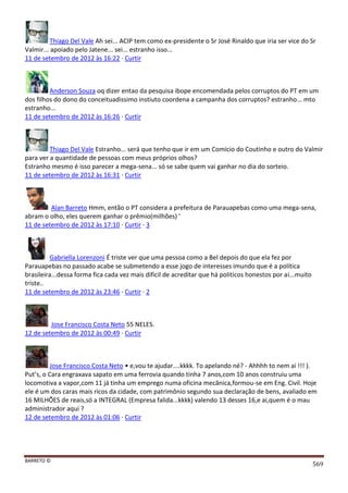 BARRETO ©
569
Thiago Del Vale Ah sei... ACIP tem como ex-presidente o Sr José Rinaldo que iria ser vice do Sr
Valmir... apoiado pelo Jatene... sei... estranho isso...
11 de setembro de 2012 às 16:22 · Curtir
Anderson Souza oq dizer entao da pesquisa ibope encomendada pelos corruptos do PT em um
dos filhos do dono do conceituadissimo instiuto coordena a campanha dos corruptos? estranho... mto
estranho...
11 de setembro de 2012 às 16:26 · Curtir
Thiago Del Vale Estranho... será que tenho que ir em um Comício do Coutinho e outro do Valmir
para ver a quantidade de pessoas com meus próprios olhos?
Estranho mesmo é isso parecer a mega-sena... só se sabe quem vai ganhar no dia do sorteio.
11 de setembro de 2012 às 16:31 · Curtir
Alan Barreto Hmm, então o PT considera a prefeitura de Parauapebas como uma mega-sena,
abram o olho, eles querem ganhar o prêmio(milhões) '
11 de setembro de 2012 às 17:10 · Curtir · 3
Gabriella Lorenzoni É triste ver que uma pessoa como a Bel depois do que ela fez por
Parauapebas no passado acabe se submetendo a esse jogo de interesses imundo que é a política
brasileira...dessa forma fica cada vez mais dificil de acreditar que há politicos honestos por ai...muito
triste..
11 de setembro de 2012 às 23:46 · Curtir · 2
Jose Francisco Costa Neto 55 NELES.
12 de setembro de 2012 às 00:49 · Curtir
Jose Francisco Costa Neto • e,vou te ajudar....kkkk. To apelando né? - Ahhhh to nem ai !!! ).
Put’s, o Cara engraxava sapato em uma ferrovia quando tinha 7 anos,com 10 anos construiu uma
locomotiva a vapor,com 11 já tinha um emprego numa oficina mecânica,formou-se em Eng. Civil. Hoje
ele é um dos caras mais ricos da cidade, com patrimônio segundo sua declaração de bens, avaliado em
16 MILHÕES de reais,só a INTEGRAL (Empresa falida...kkkk) valendo 13 desses 16,e ai,quem é o mau
administrador aqui ?
12 de setembro de 2012 às 01:06 · Curtir
 