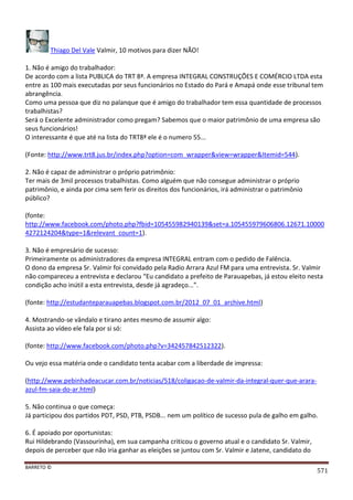 BARRETO ©
571
Thiago Del Vale Valmir, 10 motivos para dizer NÃO!
1. Não é amigo do trabalhador:
De acordo com a lista PUBLICA do TRT 8ª. A empresa INTEGRAL CONSTRUÇÕES E COMÉRCIO LTDA esta
entre as 100 mais executadas por seus funcionários no Estado do Pará e Amapá onde esse tribunal tem
abrangência.
Como uma pessoa que diz no palanque que é amigo do trabalhador tem essa quantidade de processos
trabalhistas?
Será o Excelente administrador como pregam? Sabemos que o maior patrimônio de uma empresa são
seus funcionários!
O interessante é que até na lista do TRT8ª ele é o numero 55...
(Fonte: http://www.trt8.jus.br/index.php?option=com_wrapper&view=wrapper&Itemid=544).
2. Não é capaz de administrar o próprio patrimônio:
Ter mais de 3mil processos trabalhistas. Como alguém que não consegue administrar o próprio
patrimônio, e ainda por cima sem ferir os direitos dos funcionários, irá administrar o patrimônio
público?
(fonte:
http://www.facebook.com/photo.php?fbid=105455982940139&set=a.105455979606806.12671.10000
4272124204&type=1&relevant_count=1).
3. Não é empresário de sucesso:
Primeiramente os administradores da empresa INTEGRAL entram com o pedido de Falência.
O dono da empresa Sr. Valmir foi convidado pela Radio Arrara Azul FM para uma entrevista. Sr. Valmir
não compareceu a entrevista e declarou “Eu candidato a prefeito de Parauapebas, já estou eleito nesta
condição acho inútil a esta entrevista, desde já agradeço...”.
(fonte: http://estudanteparauapebas.blogspot.com.br/2012_07_01_archive.html)
4. Mostrando-se vândalo e tirano antes mesmo de assumir algo:
Assista ao vídeo ele fala por si só:
(fonte: http://www.facebook.com/photo.php?v=342457842512322).
Ou vejo essa matéria onde o candidato tenta acabar com a liberdade de impressa:
(http://www.pebinhadeacucar.com.br/noticias/518/coligacao-de-valmir-da-integral-quer-que-arara-
azul-fm-saia-do-ar.html)
5. Não continua o que começa:
Já participou dos partidos PDT, PSD, PTB, PSDB... nem um político de sucesso pula de galho em galho.
6. É apoiado por oportunistas:
Rui Hildebrando (Vassourinha), em sua campanha criticou o governo atual e o candidato Sr. Valmir,
depois de perceber que não iria ganhar as eleições se juntou com Sr. Valmir e Jatene, candidato do
 