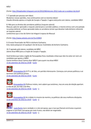 BARRETO ©
572
NÃO!
(Fonte: http://blogdoalderi.blogspot.com.br/2012/08/eleicoes-2012-nada-ver-o-outdoor-do.html)
7. É apoiado por pessoas sem Ideais
Mudamos nossas opiniões, mas continuamos com os mesmos ideais!
Claudio Almeida apoiou a criação de Carajás e Tapajós. E agora está junto com Jatene, candidato NÃO!
8. Não para os direitos dos servidores públicos (reajuste salarial)
Massud, após ter aprovado o reajuste salarial para o servidor público, o mesmo entrou com uma petição
na justiça eleitoral, se fosse aprovado todos os servidores teriam que devolver todo dinheiro referente
ao reajuste salarial.
Lembremos que a vice do Valmir da Integral é esposa do Massud.
(Fonte: http://www.zedudu.com.br/?p=23983)
9. O maior financiador do PSD é o bicheiro Cachoeira.
Este, basta pesquisar em qualquer site de busca: Escândalos do bicheiro Cachoeira.
10. É apoiado pelo Jatene, candidato do NÃO!
Jatene disse NÃO para a criação de Carajás e Tapajós.
Você lembra que toda a região de Parauapebas ficou revoltada e disse que não iria votar em nem um
candidato que apoiou o NÃO!
Vamos lembrar disso! Vamos dizer NÃO!!! para quem nos disse NÃO!
13 de setembro de 2012 às 19:00 · Curtir
Parauapebas PA O PT é, de fato, um partido interessante. Começou com presos políticos e vai
terminar com políticos presos.
13 de setembro de 2012 às 19:05 · Curtir
Parauapebas PA Políticos inúteis, nem sabem que existimos, mas em anos de eleição apertam
a mão do pai, da mãe e do filho.
13 de setembro de 2012 às 19:06 · Curtir · 1
Parauapebas PA Se o diabo é o mestre da mentira, os políticos são seus melhores discípulos.
13 de setembro de 2012 às 19:07 · Curtir · 2
Leyla Rocha isso e verdade o c e de corrupcao, que e isso que fizeram em 8 anos e querem
enganar vc pra fazer corrupcao por mais 4 anos, nao deixe ser enganados
13 de setembro de 2012 às 19:20 · Curtir · 1
 