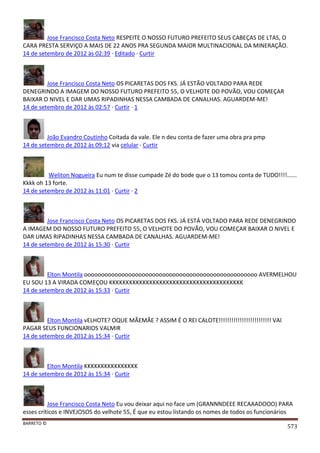 BARRETO ©
573
Jose Francisco Costa Neto RESPEITE O NOSSO FUTURO PREFEITO SEUS CABEÇAS DE LTAS, O
CARA PRESTA SERVIÇO A MAIS DE 22 ANOS PRA SEGUNDA MAIOR MULTINACIONAL DA MINERAÇÃO.
14 de setembro de 2012 às 02:39 · Editado · Curtir
Jose Francisco Costa Neto OS PICARETAS DOS FKS. JÁ ESTÃO VOLTADO PARA REDE
DENEGRINDO A IMAGEM DO NOSSO FUTURO PREFEITO 55, O VELHOTE DO POVÃO, VOU COMEÇAR
BAIXAR O NIVEL E DAR UMAS RIPADINHAS NESSA CAMBADA DE CANALHAS. AGUARDEM-ME!
14 de setembro de 2012 às 02:57 · Curtir · 1
João Evandro Coutinho Coitada da vale. Ele n deu conta de fazer uma obra pra pmp
14 de setembro de 2012 às 09:12 via celular · Curtir
Weliton Nogueira Eu num te disse cumpade Zé do bode que o 13 tomou conta de TUDO!!!!......
Kkkk oh 13 forte.
14 de setembro de 2012 às 11:01 · Curtir · 2
Jose Francisco Costa Neto OS PICARETAS DOS FKS. JÁ ESTÁ VOLTADO PARA REDE DENEGRINDO
A IMAGEM DO NOSSO FUTURO PREFEITO 55, O VELHOTE DO POVÃO, VOU COMEÇAR BAIXAR O NIVEL E
DAR UMAS RIPADINHAS NESSA CAMBADA DE CANALHAS. AGUARDEM-ME!
14 de setembro de 2012 às 15:30 · Curtir
Elton Montila ooooooooooooooooooooooooooooooooooooooooooooooooooo AVERMELHOU
EU SOU 13 A VIRADA COMEÇOU KKKKKKKKKKKKKKKKKKKKKKKKKKKKKKKKKKKKKKKK
14 de setembro de 2012 às 15:33 · Curtir
Elton Montila vELHOTE? OQUE MÃEMÃE ? ASSIM É O REI CALOTE!!!!!!!!!!!!!!!!!!!!!!!!! VAI
PAGAR SEUS FUNCIONARIOS VALMIR
14 de setembro de 2012 às 15:34 · Curtir
Elton Montila KKKKKKKKKKKKKKKK
14 de setembro de 2012 às 15:34 · Curtir
Jose Francisco Costa Neto Eu vou deixar aqui no face um (GRANNNDEEE RECAAADOOO) PARA
esses críticos e INVEJOSOS do velhote 55, É que eu estou listando os nomes de todos os funcionários
 