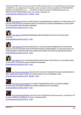 BARRETO ©
574
fantasmas da PMP, tem uns que vai só assinar a folha de ponto, tem um universitário aqui só criticando
o VALMIR 55, e ta recebendo sem trabalhar, estão comendo o dinheiro da SAÚDE, DA EDUCAÇÃO DO
ESPORTE, DA HABITAÇAO e etc......, o VELHOTE vai dispensar todos os PICARETAS fantasmas da
PREFEITURA DE PARAUAPEBAS. Quem avisa amigo é, aguarde-me!
14 de setembro de 2012 às 15:46 · Editado · Curtir
Elton Montila DETALHE A PMP PAGAR OS FUNCIONARIOS DA ALMENTO E TD ISSO COM O PT JA
QUE EM OITOS ANOS DE GOVERNO NUMCA TEVE ATRASO DE SALARIOS KKKKKKKKKK JA COM VALMIR
OS FUNCIONARIOS VÃO SOCORROS KKKKKKKK
14 de setembro de 2012 às 15:53 · Curtir
Elton Montila OOOOOOOOOOOOOOO ABRE PASSAGEM O VELHOTE VAI FICAR SO NA
VONTADE
14 de setembro de 2012 às 15:53 · Curtir
Elton Montila MAIS ISSO FRANCISCO ELE TEM QUE DEMITIR MESMO POIS SO VAI REPETIR
OQUE ELE FAZ NA INTERGARL DEMITIR PRA NÃO PAGAR OS FUNCIONARIOS, SO TEM UM DETALHE OS
FUNCIONARIOS DA PMP NÃO SÃO ATOA SABEM QUESTIONAR SEUS DIREITOS GARANTIDOS POR LEI
14 de setembro de 2012 às 15:53 · Curtir
Elton Montila E SE VC FOR FANTASMA DA PMP QUERO TIVER NA RUA AI VC VAI DIZER ASSIM
EU ERA AZUL E SO DE RAIVA FIQUEI VERMELHO KKKKKKKKK
14 de setembro de 2012 às 15:53 · Curtir
Jose Francisco Costa Neto ESSA DOI, EM! O VELHOTE VAI DEMITIR OS QUE ASSINAM PONTO E
NÃO TRABALHAM, OS QUE ESTÃO EM OUTRAS CIDADES, ISTO É FANTASMAS. SACA!
14 de setembro de 2012 às 15:59 · Editado · Curtir
Jose Francisco Costa Neto SE EU FORCE FUNCIONARIO DE PMP, EU ESTARIA TAMBEM
FALANDO MAL DO VALMIR COMEDO DE PERDER A BOKINHA SEUS FKS BURROS.
14 de setembro de 2012 às 16:01 · Curtir
Jose Francisco Costa Neto o barco do treze ta afundando cada dia que passa,. Eu falei para o PT
DE DARCI TRABALHA, TRABALHA. SE NAO A TESOURA CORTA.
14 de setembro de 2012 às 16:13 · Curtir
 