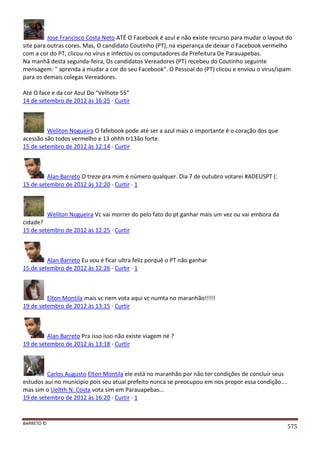 BARRETO ©
575
Jose Francisco Costa Neto ATÉ O Facebook é azul e não existe recurso para mudar o layout do
site para outras cores. Mas, O candidato Coutinho (PT), na esperança de deixar o Facebook vermelho
com a cor do PT, clicou no vírus e infectou os computadores da Prefeitura De Parauapebas.
Na manhã desta segunda-feira, Os candidatos Vereadores (PT) recebeu do Coutinho seguinte
mensagem: " aprenda a mudar a cor do seu Facebook". O Pessoal do (PT) clicou e enviou o vírus/spam
para os demais colegas Vereadores.
Até O face e da cor Azul Do "Velhote 55”
14 de setembro de 2012 às 16:25 · Curtir
Weliton Nogueira O fafebook pode até ser a azul mais o importante é o coração dos que
acessão são todos vermelho e 13 ohhh tr13ão forte.
15 de setembro de 2012 às 12:14 · Curtir
Alan Barreto O treze pra mim é número qualquer. Dia 7 de outubro votarei #ADEUSPT (:
15 de setembro de 2012 às 12:20 · Curtir · 1
Weliton Nogueira Vc vai morrer do pelo fato do pt ganhar mais um vez ou vai embora da
cidade?
15 de setembro de 2012 às 12:25 · Curtir
Alan Barreto Eu vou é ficar ultra feliz porquê o PT não ganhar
15 de setembro de 2012 às 12:26 · Curtir · 1
Elton Montila mais vc nem vota aqui vc numta no maranhão!!!!!
19 de setembro de 2012 às 13:15 · Curtir
Alan Barreto Pra isso isso não existe viagem né ?
19 de setembro de 2012 às 13:18 · Curtir
Carlos Augusto Elton Montila ele está no maranhão por não ter condições de concluir seus
estudos aui no municipio pois seu atual prefeito nunca se preocupou em nos propor essa condição....
mas sim o Ueltth N. Costa vota sim em Parauapebas...
19 de setembro de 2012 às 16:20 · Curtir · 1
 