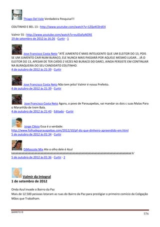 BARRETO ©
576
Thiago Del Vale Verdadeira Pesquisa!!!
COUTINHO E BEL 13 : http://www.youtube.com/watch?v=1ZQvKC0rdE4
Valmir 55 : http://www.youtube.com/watch?v=eulDaFpNDXE
19 de setembro de 2012 às 16:26 · Curtir · 1
Jose Francisco Costa Neto "ATÉ JUMENTO É MAIS INTELIGENTE QUE UM ELEITOR DO 13, POIS
SE UM JUMENTO CAIR NUM BURACO, ELE NUNCA MAIS PASSARÁ POR AQUELE MESMO LUGAR... JÁ O
ELEITOR DO 13, APESAR DE TER CAÍDO 2 VEZES NO BURACO DO DARCI, AINDA PERSISTE EM CONTINUAR
NA BURAQUEIRA DO SEU CANDIDATO COUTINHO.
4 de outubro de 2012 às 21:39 · Curtir
Jose Francisco Costa Neto Não tem jeito! Valmir é nosso Prefeito.
4 de outubro de 2012 às 21:39 · Curtir
Jose Francisco Costa Neto Agora, o povo de Parauapebas, vai mandar os dois c suas Malas Para
o Maranhão de trem Bala.
4 de outubro de 2012 às 21:43 · Editado · Curtir
Jorge Clésio Essa é a verdade:
http://www.folhadeparauapebas.com/2012/10/pf-diz-que-dinheiro-apreendido-em.html
5 de outubro de 2012 às 01:34 · Curtir
DjMascote Mix Ate o olho dele é Azul
kkkkkkkkkkkkkkkkkkkkkkkkkkkkkkkkkkkkkkkkkkkkkkkkkkkkkkkkkkkkkkkkkkkkkkkkkkkkkkkkkk'k'
5 de outubro de 2012 às 01:36 · Curtir · 2
Valmir da Integral
1 de setembro de 2012
Onda Azul invade o Bairro da Paz
Mais de 12.500 pessoas lotaram as ruas do Bairro da Paz para prestigiar o primeiro comício da Coligação
Mãos que Trabalham.
 