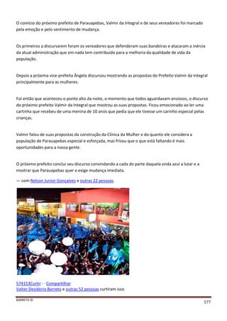 BARRETO ©
577
O comício do próximo prefeito de Parauapebas, Valmir da Integral e de seus vereadores foi marcado
pela emoção e pelo sentimento de mudança.
Os primeiros a discursarem foram os vereadores que defenderam suas bandeiras e atacaram a inércia
da atual administração que em nada tem contribuído para a melhoria da qualidade de vida da
população.
Depois a próxima vice-prefeita Ângela discursou mostrando as propostas do Prefeito Valmir da Integral
principalmente para as mulheres.
Foi então que aconteceu o ponto alto da noite, o momento que todos aguardavam ansiosos, o discurso
do próximo prefeito Valmir da Integral que mostrou as suas propostas. Ficou emocionado ao ler uma
cartinha que recebeu de uma menina de 10 anos que pedia que ele tivesse um carinho especial pelas
crianças.
Valmir falou de suas propostas da construção da Clínica da Mulher e do quanto ele considera a
população de Parauapebas especial e esforçada, mas frisou que o que está faltando é mais
oportunidades para a nossa gente.
O próximo prefeito conclui seu discurso convindando a cada do parte daquela onda azul a lutar e a
mostrar que Parauapebas quer e exige mudança imediata.
— com Nelson Junior Gonçalves e outras 22 pessoas.
574153Curtir · · Compartilhar
Valter Desiderio Barreto e outras 52 pessoas curtiram isso.
 