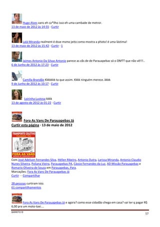 BARRETO ©
57
Hugo Alves vans eh ca*llho isso eh uma cambade de metror.
13 de maio de 2012 às 14:55 · Curtir
Lalá Miranda realment é dsse msmo jeito como mostra a photo! é uma lástima!
13 de maio de 2012 às 15:42 · Curtir · 1
Jaimes Antonio Da Silvaz Antonio parece as vãs de de Parauapebas só o DMTT que não vê!!!..
6 de Junho de 2012 às 17:23 · Curtir
Camilla Brandão Kkkkkkk ta que assim. Kkkk ninguém merece..kkkk
9 de Junho de 2012 às 10:17 · Curtir
Loirinha Lustosa kkkk
13 de agosto de 2012 às 01:22 · Curtir
Fora As Vans De Parauapebas Já
Curtir esta página · 13 de maio de 2012
Com José Adelson Fernandes Silva, Héllen Ribeiro, Antonio Dutra, Larissa Miranda, Antonio Claudio
Nunes Silveira, Poliana Vieira, Parauapebas PA, Cássio Fernandes da Luz, AD Missão Parauapebas e
Romario Oliveira de Souza em Parauapebas, Para.
Marcações: Fora As Vans De Parauapebas Já
Curtir · · Compartilhar
28 pessoas curtiram isto.
61 compartilhamentos
Fora As Vans De Parauapebas Já e agora? como esse cidadão chega em casa? vai ter q pagar R$
6,00 pra um moto-taxi....
 