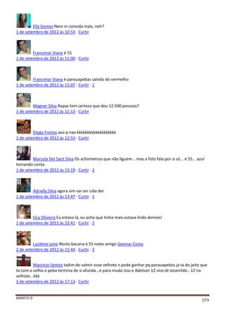 BARRETO ©
579
Elly Gomes Nem m convida mais, neh?
1 de setembro de 2012 às 10:53 · Curtir
Francimar Viana é 55
1 de setembro de 2012 às 11:00 · Curtir
Francimar Viana é parauapebas saindo do vermelho
1 de setembro de 2012 às 11:07 · Curtir · 1
Magner Silva Rapaz tem certeza que deu 12.500 pessoas?
1 de setembro de 2012 às 11:13 · Curtir
Diego Freitas axo q nao kkkkkkkkkkkkkkkkkkk
1 de setembro de 2012 às 12:53 · Curtir
Marcela Del Sant Silva Os achometros que não liguem... mas a foto fala por si só... é 55... azul
tomando conta.
1 de setembro de 2012 às 13:19 · Curtir · 2
Adrielly Silva agora sim vai ser cida der
1 de setembro de 2012 às 13:47 · Curtir · 1
Elcy Oliveira Eu estava lá, eu acho que tinha mais.estava lindo demais!
1 de setembro de 2012 às 22:41 · Curtir · 2
Lucilene Lene Muito bacana é 55 neles amigo Gesmar Costa.
2 de setembro de 2012 às 15:44 · Curtir · 3
Mauricio Santos tadim do valmir esse velhote n pode ganhar pq parauapebas ja ta do jeito que
ta com o velho o peba termina de si afunda...e para muda isso e Adelson 12 vice:dr:Josenildo...12 no
velhote...kkk
3 de setembro de 2012 às 17:13 · Curtir
 