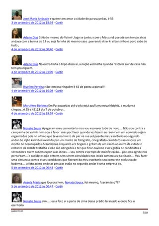 BARRETO ©
580
José Maria Andrade e quem tem amor a cidade de parauapebas, é 55
3 de setembro de 2012 às 18:54 · Curtir
Arlene Dias Coitado mesmo do Valmir ,logo se juntou com o Massund que até um tempo atraz
andava com a turma do 13 ou seja farinha do mesmo saco ,querendo dizer ki é bonzinho o povo sabe de
tudo ,
4 de setembro de 2012 às 00:40 · Curtir
Arlene Dias No outro tinha o tripo disso ai ,a nação vermelha quando resolver sair de casa não
tem pra niguem.
4 de setembro de 2012 às 01:09 · Curtir
Rivelino Pereira Não tem pra ninguém é 55 de ponta a ponta!!!
4 de setembro de 2012 às 10:08 · Curtir
Marcilene Barbosa Em Parauapebas até o céu está azul!uma nova história, a mudança
chegou...é 55 e 45123 dia 7 de outubro...
4 de setembro de 2012 às 19:59 · Curtir
Nonato Sousa Apagaram meu comentario mas vou escrever tudo de novo.... Não sou contra a
campanha do valmir nem sou a favor. mas por favor quando vcs forem se reunir em um comissio sejam
organizados pois no ultimo que teve no bairro da paz na rua sol poente meu escritorio no segundo
andar do lojão kariri foi invadido por um monte de fotografo, cinegrafista candidatos assessores um
monte de desocupados desordeiros enquanto vcs brigam e gritam de um canto ao outro da cidade o
restante da cidade trabalha e não são obrigados e ter que ficar ouvindo esses gritos de candidatos a
vereadores quem sabem expor suas ideias.... sou contra esse tipo de manifestação... pois nos agride nos
perturbam... e cadidatos não entrem sem serem convidados nos locais comerciais da cidade.... Vou fazer
uma denuncia contra esses candidatos que fizeram do meu escritorio seu camarote exclusivo de
baderna.... a foto acima onde as pessoas estão no segundo andar é uma empresa ok.
5 de setembro de 2012 às 00:43 · Curtir
Angela Maria que loucura hem, Nonato Sousa, foi mesmo, fizeram isso???
5 de setembro de 2012 às 00:47 · Curtir
Nonato Sousa sim..... essa foto ai a parte de cima desse prèdio laranjado é onde fica o
escritorio
 