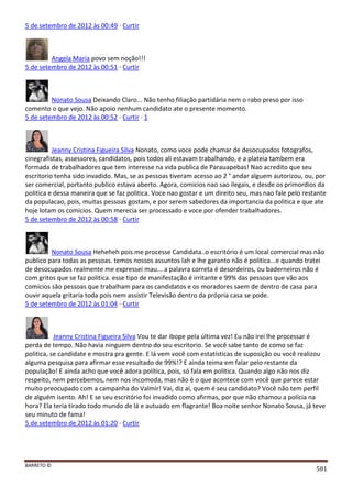 BARRETO ©
581
5 de setembro de 2012 às 00:49 · Curtir
Angela Maria povo sem noção!!!
5 de setembro de 2012 às 00:51 · Curtir
Nonato Sousa Deixando Claro... Não tenho filiação partidária nem o rabo preso por isso
comento o que vejo. Não apoio nenhum candidato ate o presente momento.
5 de setembro de 2012 às 00:52 · Curtir · 1
Jeanny Cristina Figueira Silva Nonato, como voce pode chamar de desocupados fotografos,
cinegrafistas, assessores, candidatos, pois todos ali estavam trabalhando, e a plateia tambem era
formada de trabalhadores que tem interesse na vida publica de Parauapebas! Nao acredito que seu
escritorio tenha sido invadido. Mas, se as pessoas tiveram acesso ao 2 ° andar alguem autorizou, ou, por
ser comercial, portanto publico estava aberto. Agora, comicios nao sao ilegais, e desde os primordios da
politica e dessa maneira que se faz politica. Voce nao gostar e um direito seu, mas nao fale pelo restante
da populacao, pois, muitas pessoas gostam, e por serem sabedores da importancia da politica e que ate
hoje lotam os comicios. Quem merecia ser processado e voce por ofender trabalhadores.
5 de setembro de 2012 às 00:58 · Curtir
Nonato Sousa Heheheh pois me processe Candidata..o escritório é um local comercial mas não
publico para todas as pessoas. temos nossos assuntos lah e lhe garanto não é politica...e quando tratei
de desocupados realmente me expressei mau... a palavra correta é desordeiros, ou baderneiros não é
com gritos que se faz politica. esse tipo de manifestação é irritante e 99% das pessoas que vão aos
comícios são pessoas que trabalham para os candidatos e os moradores saem de dentro de casa para
ouvir aquela gritaria toda pois nem assistir Televisão dentro da própria casa se pode.
5 de setembro de 2012 às 01:04 · Curtir
Jeanny Cristina Figueira Silva Vou te dar ibope pela última vez! Eu não irei lhe processar é
perda de tempo. Não havia ninguem dentro do seu escritorio. Se você sabe tanto de como se faz
politica, se candidate e mostra pra gente. E lá vem você com estatísticas de suposição ou você realizou
alguma pesquisa para afirmar esse resultado de 99%!? E ainda teima em falar pelo restante da
população! E ainda acho que você adora política, pois, só fala em política. Quando algo não nos diz
respeito, nem percebemos, nem nos incomoda, mas não é o que acontece com você que parece estar
muito preocupado com a campanha do Valmir! Vai, diz aí, quem é seu candidato? Você não tem perfil
de alguém isento. Ah! E se seu escritório foi invadido como afirmas, por que não chamou a polícia na
hora? Ela teria tirado todo mundo de lá e autuado em flagrante! Boa noite senhor Nonato Sousa, já teve
seu minuto de fama!
5 de setembro de 2012 às 01:20 · Curtir
 