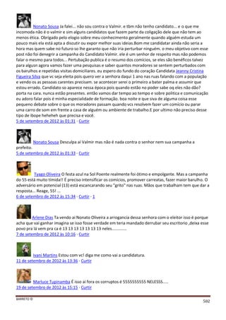 BARRETO ©
582
Nonato Sousa Ja falei... não sou contra o Valmir. e tbm não tenho candidato... e o que me
incomoda não é o valmir e sim alguns candidatos que fazem parte da coligação dele que não tem ao
menos ética. Obrigado pelo elogio sobre meu conhecimento geralmente quando alguém estuda um
pouco mais ela está apta a discutir ou expor melhor suas ideias.Bom me candidatar ainda não seria a
hora mas quem sabe no futuro so lhe garanto que não iria perturbar ninguém. o meu objetivo com esse
post não foi denegrir a campanha do Candidato Valmir. ele é um senhor de respeito mas não podemos
falar o mesmo para todos... Pertubação publica é o resumo dos comícios, se eles são benéficos talvez
para algusn agora vamos fazer uma pesquisas e saber quantos moradores se sentem perturbados com
os barulhos e repetidas visitas domiciliares. eu espero do fundo do coração Candidata Jeanny Cristina
Figueira Silva que vc seja eleita pois quero ver a senhora daqui 1 ano nas ruas falando com a população
e vendo os as pessoas carentes precisam. se acontecer serei o primeiro a bater palma e assumir que
estou errado. Candidato so aparece nessa época pois quando estão no poder sabe oq eles não dão?
porta na cara. nunca estão presentes. então vamos dar tempo ao tempo e sobre politica e comunicação
eu adoro falar pois é minha especialidade de formação. boa noite e que siva de alguma coisa esse
pequeno debate sobre o que os moradores passam quando vcs resolvem fazer um comício ou parar
uma carro de som em frente a casa de alguém ou ambiente de trabalho.E por ultimo não preciso desse
tipo de ibope heheheh que precisa e você.
5 de setembro de 2012 às 01:31 · Curtir
Nonato Sousa Desculpa aí Valmir mas não é nada contra o senhor nem sua campanha a
prefeito.
5 de setembro de 2012 às 01:33 · Curtir
Tyago Oliveira O festa azul na Sol Poente realmente foi ótimo e empolgante. Mas a campanha
do 55 está muito tímida!! É preciso intensificar os comícios, promover carreatas, fazer maior barulho. O
adversário em potencial (13) está escancarando seu "grito" nas ruas. Mãos que trabalham tem que dar a
resposta... Reage, 55! ...
6 de setembro de 2012 às 15:34 · Curtir · 1
Arlene Dias Ta vendo ai Nonato Oliveira a arrogancia dessa senhora com o eleitor isso é porque
acha que vai ganhar imagina se isso fosse verdade em teria mandado derrubar seu escritorio ,deixa esse
povo pra lá vem pra ca é 13 13 13 13 13 13 13 neles.............
7 de setembro de 2012 às 10:16 · Curtir
Ivani Martins Estou com vc! diga me como vai a candidatura.
11 de setembro de 2012 às 13:36 · Curtir
Marluce Tupinamba É isso ai fora os corruptos é 5555555555 NELESSS.....
19 de setembro de 2012 às 15:15 · Curtir
 