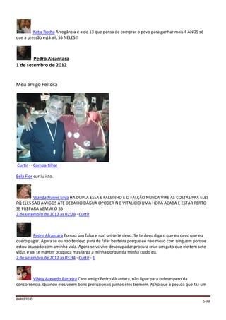 BARRETO ©
583
Katia Rocha Arrogância é a do 13 que pensa de comprar o povo para ganhar mais 4 ANOS só
que a pressão está aii, 55 NELES !
Pedro Alcantara
1 de setembro de 2012
Meu amigo Feitosa
Curtir · · Compartilhar
Bela Flor curtiu isto.
Wanda Nunes Silva HA DUPLA ESSA E FALSINHO E O FALÇÃO NUNCA VIRE AS COSTAS PRA ELES
PQ ELES SÃO AMIGOS ATE DEBAIXO DÀGUA OPODER Ñ E VITALICIO UMA HORA ACABA E ESTAR PERTO
SE PREPARA VEM AI O 55
2 de setembro de 2012 às 02:29 · Curtir
Pedro Alcantara Eu nao sou falso e nao sei se te devo. Se te devo diga o que eu devo que eu
quero pagar. Agora se eu nao te devo para de falar besteira porque eu nao mexo com ninguem porque
estou ocupado com aminha vida. Agora se vc vive desocupadar procura criar um gato que ele tem sete
vidas e vai te manter ocupada mas larga a minha porque da minha cuido eu.
2 de setembro de 2012 às 03:34 · Curtir · 1
ViNny Azevedo Parreira Caro amigo Pedro Alcantara, não ligue para o desespero da
concorrência. Quando eles veem bons profissionais juntos eles tremem. Acho que a pessoa que faz um
 