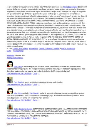 BARRETO ©
585
só pra justificar o meu comentario sobre o DESPRAZER em conhecer o sr. Flavio Sacramento do Jornal O
correio do Pará. a primeira impressão é a que fica e a imagem q esse senhor me passou foi de um cara
prepotente, arrogante e oportunista. digo q foi um desprazer pq o cara não teve um pingo de vergonha
em querer mostrar q o dinheiro é que manda. qando eu falei q o sr. valmir estava liderando nas
pesquisas ele saiu mostrando o fotolitro da pesquisa p rodar em sem "conceituado" jornal e me disse: O
VALMIR NÃO TEM NEM DINHEIRO PRA COLOCAR GASOLINA NOS CARROS DOS SEUS CANDIDATOS A
VEREADOR. ELE NÃO VAI AGUENTAR A PRESSÃO DO DINHEIRO. COUTINHO VAI GANHAR. ESTAMOS
CRESCENDO A CADA DIA QUE PASSA. e algumas coisinhas a mais q não precisamos comentar aki. O sr.
Flavio sacramento accha que comprar as pessoas é crescer?? começar a mostrar trabalho na reta final
do mandato é crescer?? nem todo mundo tem o carater como o seu, seu Flavio! nem todo mundo tem
uma placa de venda pendurada dizendo: estou a venda, seu Flavio! o sr. seu Flavio tem que observar o
que e com quem vc fala. o sr. foi infeliz na sua colocação. a resposta da sua fraudolenta pesquisa vai ser
nas urnas. o sr. lembra qando perguntei o seu nome o sr. me respondeu: SOU O FLAVIO SACRAMENTO
(grande coisa) do Correio do Pará. e eu lhe respondi: NÃO PRECISO NEM DISCUTIR MAIS COM O SR.
AGORA TÁ EXPLICADO O PQ DO SR. DEFEDER O PT. o sr. seu flavio é irmão de um eterno candidato a
vereador do partido da Bel. e há boatos de q o sr. recebe um "pequeno bonus" pelo seu visivel apoio e
carinho $$$ pelo PT. a mamada do seu jornal vai acabar sr. Flavio Sacramento.é 55 nele sr. Flavio. e o sr.
vai ter q engolir essa.
— com Charles Jean Pereira, Ruthielly Sa, Gaspar Ordemiro Carvalho e outras 20 pessoas.
Curtir · · Compartilhar
8 pessoas curtiram isto.
3 compartilhamentos
Jairo Ueno e o mais engraçado é que eu neme stava falando com ele. eu estava apenas
respondendo uma pergunta das recepcionistas da grafica e ele surgiu do nada com a pesquisa na mão
dizendo q o valmir não iria segurar a pressão do dinheiro do PT. isso me indignou!
1 de setembro de 2012 às 22:40 · Curtir · 2
Fran Duarte é quem tem dinheiro axa que sempre pode tuudo...
1 de setembro de 2012 às 23:49 · Curtir · 2
Jairo Ueno verdade, Fran Duarte! tenho fé q um dia o bom carater de um candidato passe a
valer mais q uma cesta basica ou uma conta de energia paga. e estamos caminhando para isso. esses
tipos de pessoas são como um cancer no meio politico
2 de setembro de 2012 às 01:07 · Curtir · 1
Valter Desiderio Barreto COMPARTILHO COM TUDO QUE VOCÊ FALA AMIGO JAIRO ! PARABÉNS
POR SUAS SÁBIAS COLOCAÇÕES. CADA VEZ QUE LEIO SEUS COMENTÁRIOS, ME SINTO HONRADO EM TE-
LO COMO MEU AMIGO. ABRAÇOS E CONTINUE PRESERVANDO ESSE SEU CARÁTER QUE É DESSE TIPO DE
PESSOA QUE O MUNDO ESTÁ PRECISANDO. ABRAÇOS.
2 de setembro de 2012 às 01:27 · Curtir · 1
 